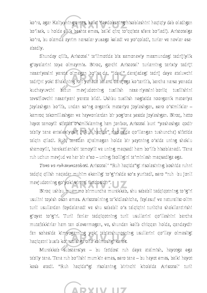 ko’ra, agar Kalippning emas, balki Yevdoksning hisoblashini haqiqiy deb oladigan bo’lsak, u holda ellik beshta emas, balki qirq to’qqizta sfera bo’ladi). Aristotelga ko’ra, bu olamda ayrim narsalar yuzaga keladi va yo’qoladi, turlar va navlar esa- abadiy. Shunday qilib, Aristotel ’ ta’limotida biz zamonaviy mazmundagi tadrijiylik g’oyalarini topa olmaymiz. Biroq, garchi Aristotel’ turlarning tarixiy tadriji nazariyasini yarata olmagan bo’lsa-da, “ideal” darajadagi tadrij deya ataluvchi tadrijni yoki Shaklning roli yanada baland darajaga ko’tarilib, barcha narsa yanada kuchayuvchi butun mavjudotning tuzilish naza-riyasini-borliq tuzilishini tavsiflovchi nazariyani yarata bildi. Ushbu tuzilish negizida noorganik materiya joylashgan bo’lib, undan so’ng organik materiya joylashgan, zero o’simliklar – kamroq takomillashgan va hayvonlardan bir pog’ona pastda joylashgan. Biroq, hatto hayot tamoyili sifatida o ’simliklarning ham jonibor, Aristotel buni “yashashga qodir tabiiy tana entelexiyasi” (“Ruh haqida” risolasida qo’llangan tushuncha) sifatida talqin qiladi. Ruh, tanadan ajralmagan holda bir paytning o’zida uning shaklu shamoyili, harakatlanishi tamoyili va uning maqsadi ham bo’lib hisoblanadi. Tana ruh uchun mavjud va har bir a’zo – uning faolligini ta’minlash maqsadiga ega. Tana va ruh munosabati. Aristotel ’ “Ruh haqida”gi risolasining boshida ruhni tadqiq qilish naqadar muhim ekanligi to’g’risida so’z yuritadi, zero “ruh -bu jonli mavjudotning go’yoki virtual ibtidosidir”. Biroq ushbu muammo birmuncha murakkab, shu sababli tadqiqotning to ’g’ri usulini topish oson emas. Aristotelning ta’kidlashicha, faylasuf va naturalist-olim turli usullardan foydalanadi va shu sababli o’z talqiqini turlicha shakllantirishi g’oyat to’g’ri. Turli fanlar tadqiqotning turli usullarini qo’llashini barcha mutafakkirlar ham tan olavermagan, va, shundan kelib chiqqan holda, qandaydir fan sohasida kimyogarning yoki tabiatshunosning usullarini qo’llay olmasligi haqiqatni buzib ko’rsatishga olib kelmasligi kerak. Murakkab substansiya – bu ibtidosi ruh deya atalmish, hayotga ega tabiiy tana. Tana ruh bo’lishi mumkin emas, zero tana – bu hayot emas, balki hayot kasb etadi. “Ruh haqida”gi risolaning birinchi kitobida Aristotel’ turli 