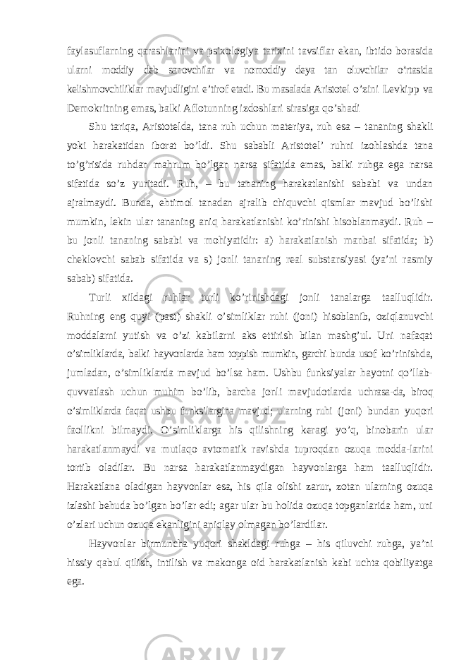 faylasuflarning qarashlarini va psixologiya tarixini tavsiflar ekan, ibtido borasida ularni moddiy deb sanovchilar va nomoddiy deya tan oluvchilar o’rtasida kelishmovchiliklar mavjudligini e ’tirof etadi. Bu masalada Aristotel o’zini Levkipp va Demokritning emas, balki Aflotunning izdoshlari sirasiga qo ’shadi Shu tariqa, Aristotelda, tana ruh uchun materiya, ruh esa – tananing shakli yoki harakatidan iborat bo’ldi. Shu sababli Aristotel’ ruhni izohlashda tana to’g’risida ruhdan mahrum bo’lgan narsa sifatida emas, balki ruhga ega narsa sifatida so’z yuritadi. Ruh, – bu tananing harakatlanishi sababi va undan ajralmaydi. Bunda, ehtimol tanadan ajralib chiquvchi qismlar mavjud bo’lishi mumkin, lekin ular tananing aniq harakatlanishi ko’rinishi hisoblanmaydi. Ruh – bu jonli tananing sababi va mohiyatidir: a) harakatlanish manbai sifatida; b) cheklovchi sabab sifatida va s) jonli tananing real substansiyasi (ya’ni rasmiy sabab) sifatida. Turli xildagi ruhlar turli ko ’rinishdagi jonli tanalarga taalluqlidir. Ruhning eng quyi (past) shakli o’simliklar ruhi (joni) hisoblanib, oziqlanuvchi moddalarni yutish va o’zi kabilarni aks ettirish bilan mashg’ul. Uni nafaqat o’simliklarda, balki hayvonlarda ham toppish mumkin, garchi bunda usof ko ’rinishda, jumladan, o’simliklarda mavjud bo’lsa ham. Ushbu funksiyalar hayotni qo’llab- quvvatlash uchun muhim bo’lib, barcha jonli mavjudotlarda uchrasa-da, biroq o’simliklarda faqat ushbu funksilargina mavjud; ularning ruhi (joni) bundan yuqori faollikni bilmaydi. O ’simliklarga his qilishning keragi yo’q, binobarin ular harakatlanmaydi va mutlaqo avtomatik ravishda tuproqdan ozuqa modda-larini tortib oladilar. Bu narsa harakatlanmaydigan hayvonlarga ham taalluqlidir. Harakatlana oladigan hayvonlar esa, his qila olishi zarur, zotan ularning ozuqa izlashi behuda bo’lgan bo’lar edi; agar ular bu holida ozuqa topganlarida ham, uni o’zlari uchun ozuqa ekanligini aniqlay olmagan bo’lardilar. Hayvonlar birmuncha yuqori shakldagi ruhga – his qiluvchi ruhga, ya’ni hissiy qabul qilish, intilish va makonga oid harakatlanish kabi uchta qobiliyatga ega. 