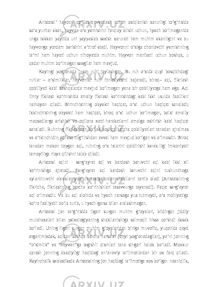 Aristotel ’ hayotni qo’llab-quvvatlash uchun oziqlanish zarurligi to’g’risida so’z yuritar ekan, hayvon o’z yemishini farqlay olishi uchun, hyech bo’lmaganida unga tekkan paytida uni paypaslab sezish zarurati ham muhim ekanligini va bu hayvonga yordam berishini e’tirof etadi. Hayvonni o’ziga chorlovchi yemishning ta’mi ham hayoti uchun nihoyatda muhim. Hayvon manfaati uchun boshqa, u qadar muhim bo’lmagan sezgilar ham mavjud. Keyingi pog ’onada inson ruhi joylashgan. Bu ruh o’zida quyi bosqichdagi ruhlar – o’simliklar, hayvonlar ruhi funksiyasini bajaradi, biroq– aql, fikrlash qobiliyati kabi boshqalarda mavjud bo’lmagan yana bir qobiliyatga ham ega. Aql ilmiy fikrlash ko’rinishida amaliy fikrlash ko’rinishidagi kabi ikki usulda faollikni namoyon qiladi. Birinchisining obyekti haqiqat, o ’zi uchun haqiqat sanaladi; ikkinchisining obyekti ham haqiqat, biroq o’zi uchun bo’lmagan, balki amaliy maqsadlarga erishish va oqilona xatti-harakatlarni amalga oshirish kabi haqiqat sanaladi. Ruhning fikrlashdan bo’lak boshqa barcha qobiliyatlari tanadan ajralmas va o’tkinchidir; aql esa tug’ilishdan avval ham mavjud bo’lgan va o’lmasdir. Biroq tanadan makon topgan aql, ruhning o’z izlarini qoldirishi kerak-ligi imkoniyati tamoyiliga rioya qilishni talab qiladi. Aristotel aqlni - serg ’ayrat aql va bardosh beruvchi aql kabi ikki xil ko’rinishga ajratadi. Serg’ayrat aql bardosh beruvchi aqlni tushunchaga aylantiruvchi obrazlar yoki fantaziyalardan shakllarni tortib oladi (Aristotelning fikricha, fikrlashning barcha ko’rinishlari tasavvurga tayanadi). Faqat serg’ayrat aql o’lmasdir. Va bu aql alohida va hyech narsaga yuz tutmaydi, o’z mohiyatiga ko’ra faoliyatli bo’la turib, u hyech garsa bilan aralashmagan. Aristotel jon to ’g’risida ilgari surgan muhim g’oyalari, bildirgan jiddiy mulohazalari bilan psixologiyaning shakllanishiga salmoqli hissa qo’shdi desak bo’ladi. Uning ilgari surgan muhim g’oyalaridan biriga muvofiq, yuqorida qayd etganimizdek, aqldan boshqa barcha narsalar (quyi pog’onadagilar), ya’ni jonning “o’simlik” va “hayvon”ga tegishli qismlari tana singari halok bo’ladi. Mazkur qarash jonning abadiyligi haqidagi an’anaviy ta’limotlardan bir oz farq qiladi. Keyinchalik sxolastikada Aristotelning jon haqidagi ta’limotiga xos bo’lgan noaniqlik, 