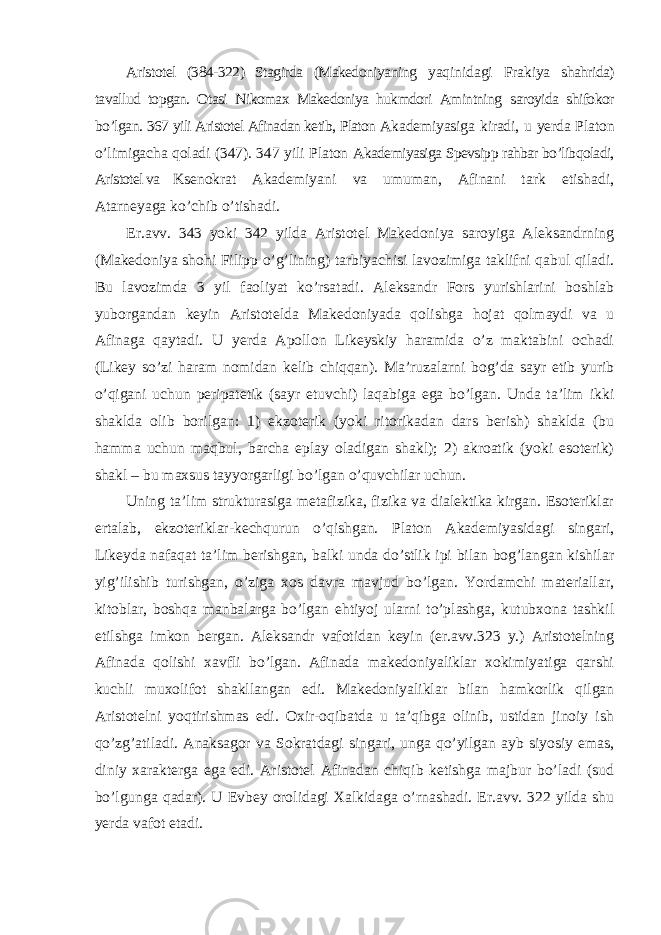 Aristotel (384-322) Stagirda (Makedoniyaning yaqinidagi Frakiya shahrida) tavallud topgan. Otasi Nikomax Makedoniya hukmdori Amintning saroyida shifokor bo ’lgan. 367 yili Aristotel Afinadan ketib, Platon Akademiyasiga kiradi, u yerda Platon o ’limigacha qoladi (347). 347 yili Platon Akademiyasiga Spevsipp rahbar bo’libqoladi, Aristotel va Ksenokrat Akademiyani va umuman, Afinani tark etishadi, Atarneyaga ko ’chib o’tishadi. Er.avv. 343 yoki 342 yilda Aristotel Makedoniya saroyiga Aleksandrning (Makedoniya shohi Filipp o ’g’lining) tarbiyachisi lavozimiga taklifni qabul qiladi. Bu lavozimda 3 yil faoliyat ko’rsatadi. Aleksandr Fors yurishlarini boshlab yuborgandan keyin Aristotelda Makedoniyada qolishga hojat qolmaydi va u Afinaga qaytadi. U yerda Apollon Likeyskiy haramida o’z maktabini ochadi (Likey so’zi haram nomidan kelib chiqqan). Ma’ruzalarni bog’da sayr etib yurib o’qigani uchun peripatetik (sayr etuvchi) laqabiga ega bo’lgan. Unda ta’lim ikki shaklda olib borilgan: 1) ekzoterik (yoki ritorikadan dars berish) shaklda (bu hamma uchun maqbul, barcha eplay oladigan shakl); 2) akroatik (yoki esoterik) shakl – bu maxsus tayyorgarligi bo’lgan o’quvchilar uchun. Uning ta ’lim strukturasiga metafizika, fizika va dialektika kirgan. Esoteriklar ertalab, ekzoteriklar-kechqurun o’qishgan. Platon Akademiyasidagi singari, Likeyda nafaqat ta’lim berishgan, balki unda do’stlik ipi bilan bog’langan kishilar yig’ilishib turishgan, o’ziga xos davra mavjud bo’lgan. Yordamchi materiallar, kitoblar, boshqa manbalarga bo’lgan ehtiyoj ularni to’plashga, kutubxona tashkil etilshga imkon bergan. Aleksandr vafotidan keyin (er.avv.323 y.) Aristotelning Afinada qolishi xavfli bo’lgan. Afinada makedoniyaliklar xokimiyatiga qarshi kuchli muxolifot shakllangan edi. Makedoniyaliklar bilan hamkorlik qilgan Aristotelni yoqtirishmas edi. Oxir-oqibatda u ta’qibga olinib, ustidan jinoiy ish qo’zg’atiladi. Anaksagor va Sokratdagi singari, unga qo’yilgan ayb siyosiy emas, diniy xarakterga ega edi. Aristotel Afinadan chiqib ketishga majbur bo’ladi (sud bo’lgunga qadar). U Evbey orolidagi Xalkidaga o’rnashadi. Er.avv. 322 yilda shu yerda vafot etadi. 