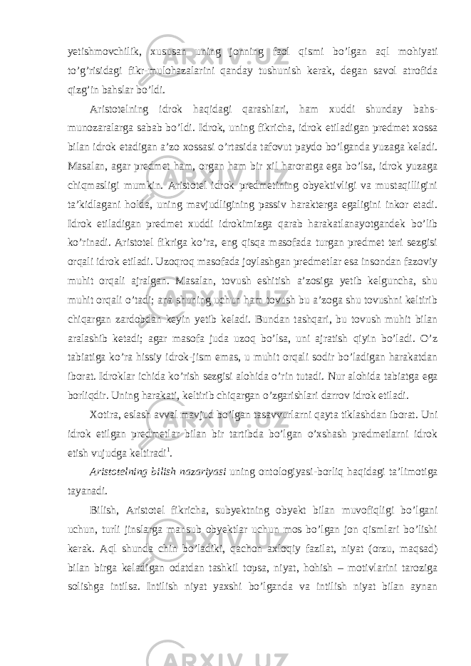 yetishmovchilik, xususan uning jonning faol qismi bo ’lgan aql mohiyati to’g’risidagi fikr-mulohazalarini qanday tushunish kerak, degan savol atrofida qizg’in bahslar bo’ldi. Aristotelning idrok haqidagi qarashlari, ham xuddi shunday bahs- munozaralarga sabab bo ’ldi. Idrok, uning fikricha, idrok etiladigan predmet xossa bilan idrok etadigan a’zo xossasi o’rtasida tafovut paydo bo’lganda yuzaga keladi. Masalan, agar predmet ham, organ ham bir xil haroratga ega bo’lsa, idrok yuzaga chiqmasligi mumkin. Aristotel idrok predmetining obyektivligi va mustaqilligini ta’kidlagani holda, uning mavjudligining passiv harakterga egaligini inkor etadi. Idrok etiladigan predmet xuddi idrokimizga qarab harakatlanayotgandek bo’lib ko’rinadi. Aristotel fikriga ko’ra, eng qisqa masofada turgan predmet teri sezgisi orqali idrok etiladi. Uzoqroq masofada joylashgan predmetlar esa insondan fazoviy muhit orqali ajralgan. Masalan, tovush eshitish a’zosiga yetib kelguncha, shu muhit orqali o’tadi; ana shuning uchun ham tovush bu a’zoga shu tovushni keltirib chiqargan zardobdan keyin yetib keladi. Bundan tashqari, bu tovush muhit bilan aralashib ketadi; agar masofa juda uzoq bo’lsa, uni ajratish qiyin bo’ladi. O’z tabiatiga ko’ra hissiy idrok-jism emas, u muhit orqali sodir bo’ladigan harakatdan iborat. Idroklar ichida ko’rish sezgisi alohida o’rin tutadi. Nur alohida tabiatga ega borliqdir. Uning harakati, keltirib chiqargan o’zgarishlari darrov idrok etiladi. Xotira, eslash avval mavjud bo ’lgan tasavvurlarni qayta tiklashdan iborat. Uni idrok etilgan predmetlar bilan bir tartibda bo’lgan o’xshash predmetlarni idrok etish vujudga keltiradi 1 . Aristotelning bilish nazariyasi uning ontologiyasi-borliq haqidagi ta ’limotiga tayanadi. Bilish, Aristotel fikricha, subyektning obyekt bilan muvofiqligi bo ’lgani uchun, turli jinslarga mansub obyektlar uchun mos bo’lgan jon qismlari bo’lishi kerak. Aql shunda chin bo’ladiki, qachon axloqiy fazilat, niyat (orzu, maqsad) bilan birga keladigan odatdan tashkil topsa, niyat, hohish – motivlarini taroziga solishga intilsa. Intilish niyat yaxshi bo’lganda va intilish niyat bilan aynan 