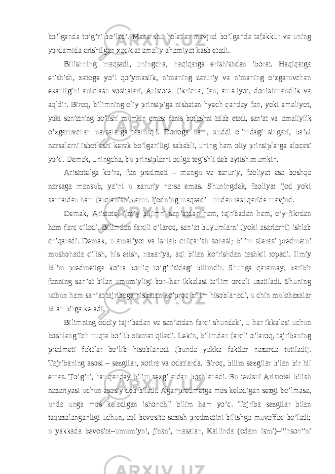 bo’lganda to’g’ri bo’ladi. Mana shu holatlar mavjud bo’lganda tafakkur va uning yordamida erishilgan xaqiqat amaliy ahamiyat kasb etadi. Bilishning maqsadi, uningcha, haqiqatga erishishdan iborat. Haqiqatga erishish, xatoga yo ’l qo’ymaslik, nimaning zaruriy va nimaning o’zgaruvchan ekanligini aniqlash vositalari, Aristotel fikricha, fan, amaliyot, donishmandlik va aqldir. Biroq, bilimning oliy prinsipiga nisbatan hyech qanday fan, yoki amaliyot, yoki san’atning bo’lishi mumkin emas: fanis botlashni talab etadi, san’at va amaliylik o ’zgaruvchan narsalarga taalluqli. Donoga ham, xuddi olimdagi singari, ba’zi narsalarni isbotlashi kerak bo’lganiligi sababli, uning ham oliy prinsiplarga aloqasi yo’q. Demak, uningcha, bu prinsiplarni aqlga tegishli deb aytish mumkin. Aristotelga ko ’ra, fan predmeti – mangu va zaruriy, faoliyat esa boshqa narsaga mansub, ya’ni u zaruriy narsa emas. Shuningdek, faoliyat ijod yoki san’atdan ham farqlanishi zarur. Ijodning maqsadi - undan tashqarida mavjud. Demak, Aristotel ilmiy bilimni san ’atdan ham, tajribadan ham, o’y-fikrdan ham farq qiladi. Bilimdan farqli o’laroq, san’at buyumlarni (yoki asarlarni) ishlab chiqaradi. Demak, u amaliyot va ishlab chiqarish sohasi; bilim sferasi predmetni mushohada qilish, his etish, nazariya, aql bilan ko’rishdan tashkil topadi. Ilmiy bilim predmetiga ko’ra borliq to’g’risidagi bilimdir. Shunga qaramay, baribir fanning san’at bilan umumiyligi bor–har ikkalasi ta’lim orqali uzatiladi. Shuning uchun ham san’at tajribaga nisbatan ko’proq bilim hisoblanadi, u chin mulohazalar bilan birga keladi. Bilimning oddiy tajribadan va san ’atdan farqi shundaki, u har ikkalasi uchun boshlang’ich nuqta bo’lib xizmat qiladi. Lekin, bilimdan farqli o’laroq, tajribaning predmeti faktlar bo’lib hisoblanadi (bunda yakka faktlar nazarda tutiladi). Tajribaning asosi – sezgilar, xotira va odatlarda. Biroq, bilim sezgilar bilan bir hil emas. To’g’ri, har qanday bilim sezgilardan boshlanadi. Bu tezisni Aristotel bilish nazariyasi uchun asosiy deb biladi. Agar predmetga mos keladigan sezgi bo’lmasa, unda unga mos keladigan ishonchli bilim ham yo’q. Tajriba sezgilar bilan taqozalanganligi uchun, aql bevosita sezish predmetini bilishga muvaffaq bo’ladi; u yakkada bevosita–umumiyni, jinsni, masalan, Kallinda (odam ismi)–“inson”ni 