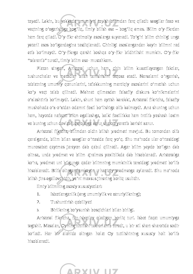 topadi. Lekin, bu yakkada umumiyni topish bilimdan farq qiladi: sezgilar fazo va vaqtning o’zgarishiga bog’liq, ilmiy bilish esa – bog’liq emas. Bilim o’y-fikrdan ham farq qiladi. O’y-fikr ehtimoliy asoslarga suyanadi. To’g’ri bilim chinligi unga yetarli asos bo’lgandagina tasdiqlanadi. Chinligi asoslangandan keyin bilimni rad etib bo’lmaydi. O’y-fikrga qarshi boshqa o’y-fikr bildirilishi mumkin. O’y-fikr “tebranib” turadi, ilmiy bilim esa- mustahkam. Platon singari, Aristotel uchun ham, chin bilim kuzatilayotgan faktlar, tushunchalar va metodlar bilan tanishishni taqoza etadi. Narsalarni o ’rganish, tabiatning umumiy qonunlarini, tafakkurning mantiqiy asoslarini o’rnatish uchun ko’p vaqt talab qilinadi. Mehnat qilmasdan falsafiy diskurs ko’nikmalarini o’zlashtirib bo’lmaydi. Lekin, shuni ham aytish kerakki, Aristotel fikricha, falsafiy mushohada o’z-o’zidan odamni fozil bo’lishiga olib kelmaydi. Ana shuning uchun ham, hayotda nafaqat bilim egallashga, balki fozillikka ham intilib yashash lozim va buning uchun davlat fuqarolarga zarur sharoit yaratib berishi zarur. Aristotel fikrcha, bilimdan oldin bilish predmeti mavjud. Bu tomondan olib qaralganda, bilim bilan sezgilar o ’rtasida farq yo’q. Shu ma’noda ular o’rtasidagi munosabat qaytmas jarayon deb qabul qilinadi. Agar bilim paydo bo’lgan deb olinsa, unda predmet va bilim ajralmas yaxlitlikda deb hisoblanadi. Aristotelga ko’ra, predmet uni bilgunga qadar bilimning mumkinlik tarzidagi predmeti bo’lib hisoblanadi. Bilib olingandan keyin u haqiqiy predmetga aylanadi. Shu ma’noda bilish jins egallovchidir, ya’ni maxsus jinsning borliq usulidir. Ilmiy bilimning asosiy xususiyatlari: 1. Isbotlanganlik (eng umumiylik va zaruriylikning); 2. Tushuntirish qobiliyati 3. Birlikning bo ’ysunish bosqichlari bilan birligi. Aristotel fikricha, fan-isbotlay oladigan borliq turi. Isbot faqat umumiyga tegishli. Masalan, Oyning tutilishi takrorlanib turadi, u bir xil shart-sharoitda sodir bo ’ladi. Har bir alohida olingan holat Oy tutilishining xususiy holi bo’lib hisoblanadi. 