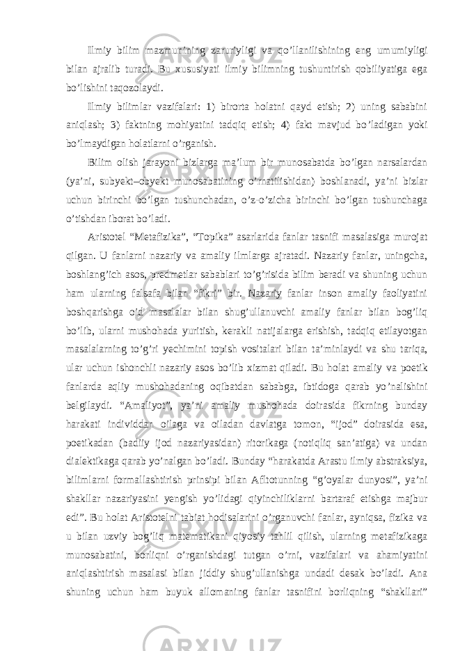 Ilmiy bilim mazmunining zaruriyligi va qo ’llanilishining eng umumiyligi bilan ajralib turadi. Bu xususiyati ilmiy bilimning tushuntirish qobiliyatiga ega bo’lishini taqozolaydi. Ilmiy bilimlar vazifalari: 1) birorta holatni qayd etish; 2) uning sababini aniqlash; 3) faktning mohiyatini tadqiq etish; 4) fakt mavjud bo ’ladigan yoki bo’lmaydigan holatlarni o’rganish. Bilim olish jarayoni bizlarga ma ’lum bir munosabatda bo’lgan narsalardan (ya’ni, subyekt–obyekt munosabatining o’rnatilishidan) boshlanadi, ya’ni bizlar uchun birinchi bo’lgan tushunchadan, o’z-o’zicha birinchi bo’lgan tushunchaga o’tishdan iborat bo’ladi. Aristotel “Metafizika”, “Topika” asarlarida fanlar tasnifi masalasiga murojat qilgan. U fanlarni nazariy va amaliy ilmlarga ajratadi. Nazariy fanlar, uningcha, boshlang’ich asos, predmetlar sabablari to’g’risida bilim beradi va shuning uchun ham ularning falsafa bilan “fikri” bir. Nazariy fanlar inson amaliy faoliyatini boshqarishga oid masalalar bilan shug’ullanuvchi amaliy fanlar bilan bog’liq bo’lib, ularni mushohada yuritish, kerakli natijalarga erishish, tadqiq etilayotgan masalalarning to’g’ri yechimini topish vositalari bilan ta’minlaydi va shu tariqa, ular uchun ishonchli nazariy asos bo’lib xizmat qiladi. Bu holat amaliy va poetik fanlarda aqliy mushohadaning oqibatdan sababga, ibtidoga qarab yo ’nalishini belgilaydi. “Amaliyot”, ya’ni amaliy mushohada doirasida fikrning bunday harakati individdan oilaga va oiladan davlatga tomon, “ijod” doirasida esa, poetikadan (badiiy ijod nazariyasidan) ritorikaga (notiqliq san’atiga) va undan dialektikaga qarab yo’nalgan bo’ladi. Bunday “harakatda Arastu ilmiy abstraksiya, bilimlarni formallashtirish prinsipi bilan Afltotunning “g’oyalar dunyosi”, ya’ni shakllar nazariyasini yengish yo’lidagi qiyinchiliklarni bartaraf etishga majbur edi”. Bu holat Aristotelni tabiat hodisalarini o’rganuvchi fanlar, ayniqsa, fizika va u bilan uzviy bog’liq matematikani qiyosiy tahlil qilish, ularning metafizikaga munosabatini, borliqni o’rganishdagi tutgan o’rni, vazifalari va ahamiyatini aniqlashtirish masalasi bilan jiddiy shug’ullanishga undadi desak bo’ladi. Ana shuning uchun ham buyuk allomaning fanlar tasnifini borliqning “shakllari” 