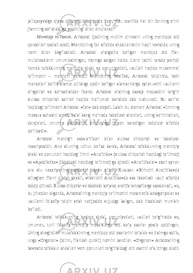 pillapoyasiga qiyos qilishadi. Haqiqatda ham, “Bu tasnifda har bir fanning o’rni jismning sof shakliga yaqinligi bilan aniqlanadi” Mantiqiy ta ’limoti . Aristotel ijodining muhim qirrasini uning mantiqqa oid qarashlari tashkil etadi. Mantiqning fan sifatida shakllanishini haqli ravishda uning nomi bilan bog’lashadi. Aristotel o’zigacha bo’lgan mantiqqa oid fikr- mulohazalarni umumlashtirgan, tizimga solgan holda ularni izchil tarzda yoritdi hamda tafakkurning mantiqiy shakl va qonuniyatlari, usullari haqida mukammal ta’limotni – mantiqni yaratdi. Mantiqning vazifasi, Aristotel talqinida, izoh manbalari bo’lib xizmat qilishga qodir bo’lgan elementlarga aylanuvchi usullarni o’rganish va ko’rsatishdan iborat. Aristotel o’zining asosiy maqsadini to’g’ri xulosa chiqarish san’ati haqida ma’lumot berishda deb tushunadi. Bu san’at haqidagi ta’limotni Aristotel «fan» deb ataydi. Lekin bu atamani Aristotel «ilmning maxsus sohasini emas, balki keng ma’noda isbotlash shartlari, uning ko’rinishlari, darajalari, umumiy qoidalarini aniqlashga imkon beradigan tadqiqot sifatida qo’llaydi». Aristotel mantig ’i asos-e’tibori bilan xulosa chiqarish va isbotlash nazariyasidir. Ana shuning uchun bo’lsa kerak, Aristotel tafakkurning mantiqiy shakl va qonunlari haqidagi ilmni «Analitika» (xulosa chiqarish haqidagi ta’limot) va «Apodiktika» (isbotlash haqidagi ta’limot) ga ajratdi. «Analitikalar» asari aynan ana shu nazariyaning asoslarini bayon qiladi. Xususan «Birinchi Analitika»da sillogizm fikrni qurish shakli, «Ikkinchi Analitika»da esa isbotlash usuli sifatida tadqiq qilinadi. Xulosa chiqarish va isbotlash ko’proq analitik tamoyillarga asoslanadi, va, bu jihatdan olganda, Aristotelning mantiqiy ta ’limotini matematik kategoriyalar va usullarni falsafiy talqin etish natijasida vujudga kelgan, deb hisoblash mumkin bo’ladi. Aristotel tafakkurning boshqa shakl, qonuniyatlari, usullari to ’g’risida va, umuman, turli falsafiy-mantiqiy masalalarga oid ko’p asarlar yozib qoldirgan. Uning shogirdlari mutafakkirning mantiqqa oid asarlarini to’plab va tizimga solib, unga «Organon» (bilim, fikrlash quroli) nomini berdilar. «Organon» Aristotelning bevosita tafakkur shakllari vam qonunlari to’g’risidagi olti asarini o’z ichiga oladi: 