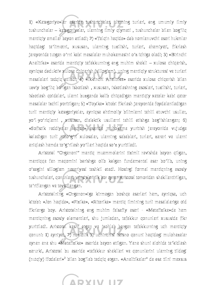 1) «Kategoriya»lar asarida tushunchalar, ularning turlari, eng umumiy ilmiy tushunchalar – kategoriyalar, ularning ilmiy qiymati , tushunchalar bilan bog’liq mantiqiy amallar bayon etiladi; 2) «Talqin haqida» deb nomlanuvchi asari hukmlar haqidagi ta’limotni, xususan, ularning tuzilishi, turlari, ahamiyati, fikrlash jarayonida tutgan o’rni kabi masalalar muhokamasini o’z ichiga oladi; 3) «Birinchi Analitika» asarida mantiqiy tafakkurning eng muhim shakli – xulosa chiqarish, ayniqsa deduktiv xulosa chiqarish (sillogizm), uning mantiqiy strukturasi va turlari masalalari tadqiq etiladi; 4) «Ikkinchi Analitika» asarida xulosa chiqarish bilan uzviy bog’liq bo’lgan isbotlash , xususan, isbotlashning asoslari, tuzilishi, turlari, isbotlash qoidalari, ularni buzganda kelib chiqadigan mantiqiy xatolar kabi qator masalalar izchil yoritilgan; 5) «Topika» kitobi fikrlash jarayonida foydalaniladigan turli mantiqiy kategoriyalar, ayniqsa ehtimoliy bilimlarni tahlil etuvchi usullar, yo’l-yo’riqlarni , xususan, dialektik usullarni tahlil etishga bag’ishlangan; 6) «Sofistik raddiyalar haqida» asarida muhokama yuritish jarayonida vujudga keladigan turli noto’g’ri xulosalar, ularning sabablari, turlari, zarari va ularni aniqlash hamda to’g’rilash yo’llari haqida so’z yuritiladi. Aristotel “Organoni” mantiq muammolarini tizimli ravishda bayon qilgan, mantiqqa fan maqomini berishga olib kelgan fundamental asar bo’lib, uning o’zagini sillogizm nazariyasi tashkil etadi. Hozirgi formal mantiqning asosiy tushunchalari, qonunlari, prinsiplari ilk bor aynan Aristotel tomonidan shakllantirilgan, ta ’riflangan va tavsiflangan. Aristotelning «Organon»iga kirmagan boshqa asarlari ham, ayniqsa, uch kitobi: «Jon haqida», «Fizika», «Ritorika» mantiq ilmining turli masalalariga oid fikrlarga boy. Aristotelning eng muhim falsafiy asari - «Metafizika»da ham mantiqning asosiy elementlari, shu jumladan, tafakkur qonunlari xususida fikr yuritiladi. Aristotel kashf etgan va izohlab bergan tafakkurning uch mantiqiy qonuni: 1) ayniyat, 2) nozidlik 3) uchinchisi istisno qonuni haqidagi mulohazalar aynan ana shu «Metafizika» asarida bayon etilgan. Yana shuni alohida ta’kidlash zarurki, Aristotel bu asarida «tafakkur shakllari va qonunlarini ularning tildagi (nutqiy) ifodalari» 2 bilan bog’lab tadqiq etgan. «Analitikalar” da esa tilni maxsus 