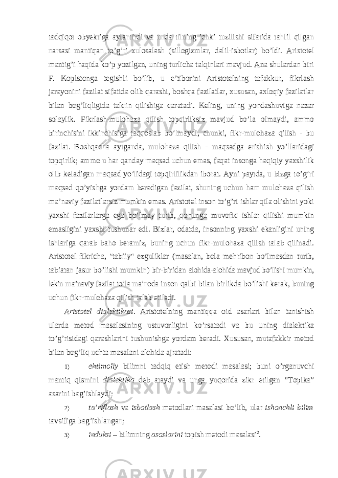 tadqiqot obyektiga aylantirdi va unda tilning ichki tuzilishi sifatida tahlil qilgan narsasi mantiqan to’g’ri xulosalash (sillogizmlar, dalil-isbotlar) bo’ldi. Aristotel mantig ’i haqida ko’p yozilgan, uning turlicha talqinlari mavjud. Ana shulardan biri F. Koplstonga tegishli bo’lib, u e’tiborini Aristotelning tafakkur, fikrlash jarayonini fazilat sifatida olib qarashi, boshqa fazilatlar, xususan, axloqiy fazilatlar bilan bog’liqligida talqin qilishiga qaratadi. Keling, uning yondashuviga nazar solaylik. Fikrlash-mulohaza qilish topqirliksiz mavjud bo’la olmaydi, ammo birinchisini ikkinchisiga taqqoslab bo’lmaydi, chunki, fikr-mulohaza qilish - bu fazilat. Boshqacha aytganda, mulohaza qilish - maqsadga erishish yo’llaridagi topqirlik; ammo u har qanday maqsad uchun emas, faqat insonga haqiqiy yaxshilik olib keladigan maqsad yo’lidagi topqirlilikdan iborat. Ayni paytda, u bizga to’g’ri maqsad qo’yishga yordam beradigan fazilat, shuning uchun ham mulohaza qilish ma’naviy fazilatlarsiz mumkin emas. Aristotel inson to’g’ri ishlar qila olishini yoki yaxshi fazilarlarga ega bo’lmay turib, qonunga muvofiq ishlar qilishi mumkin emasligini yaxshi tushunar edi. Bizlar, odatda, insonning yaxshi ekanligini uning ishlariga qarab baho beramiz, buning uchun fikr-mulohaza qilish talab qilinadi. Aristotel fikricha, &#34;tabiiy&#34; ezguliklar (masalan, bola mehribon bo’lmasdan turib, tabiatan jasur bo’lishi mumkin) bir-biridan alohida-alohida mavjud bo’lishi mumkin, lekin ma’naviy fazilat to’la ma’noda inson qalbi bilan birlikda bo ’lishi kerak, buning uchun fikr-mulohaza qilish talab etiladi. Aristotel dialektikasi. Aristotelning mantiqqa oid asarlari bilan tanishish ularda metod masalasining ustuvorligini ko ’rsatadi va bu uning dialektika to’g’risidagi qarashlarini tushunishga yordam beradi. Xususan, mutafakkir metod bilan bog’liq uchta masalani alohida ajratadi: 1) ehtimoliy bilimni tadqiq etish metodi masalasi ; buni o ’ rganuvchi mantiq qismini dialektika deb ataydi va unga yuqorida zikr etilgan “ Topika ” asarini bag ’ ishlaydi ; 2) ta ’riflash va isbotlash metodlari masalasi bo’lib, ular ishonchli bilim tavsifiga bag’ishlangan; 3) induksi – bilimning asoslarini topish metodi masalasi 2 . 