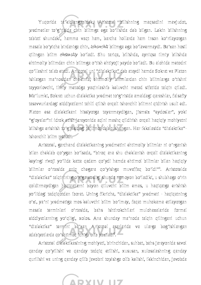 Yuqorida ta ’kidlanganidek, Aristotel bilishning maqsadini mavjudot, predmetlar to’g’risida chin bilimga ega bo’lishda deb bilgan. Lekin bilishning tabiati shundaki, hamma vaqt ham, barcha hollarda ham inson ko’rilayotgan masala bo’yicha birdaniga chin, ishonchli bilimga ega bo’lavermaydi. Ba’zan hosil qilingan bilim ehtimoliy bo’ladi. Shu tariqa, bilishda, ayniqsa ilmiy bilishda ehtimoliy bilimdan chin bilimga o’tish ehtiyoji paydo bo’ladi. Bu alohida metodni qo’llashni talab etadi. Aristotel uni “dialektika” deb ataydi hamda Sokrat va Platon ishlatgan ma ’nosidan chekinib, ehtimoliy bilimlardan chin bilimlarga o’tishni tayyorlovchi, ilmiy metodga yaqinlashib keluvchi metod sifatida talqin qiladi. Ma’lumki, Sokrat uchun dialektika predmet to’g’risida amaldagi qarashlar, falsafiy tasavvurlardagi ziddiyatlarni tahlil qilish orqali ishonchli bilimni qidirish usuli edi. Platon esa dialektikani hissiyotga tayanmaydigan, jismsiz “eydoslar”, yoki “g’oyalar”ni idrok etish jarayonida aqlni mashq qildirish orqali haqiqiy mohiyatni bilishga erishish to’g’risidagi ta’limot deb tushungan. Har ikkalasida “dialektika”- ishonchli bilim metodi. Aristotel, garchand dialektikaning predmetini ehtimoliy bilimlar ni o ’rganish bilan cheklab qo’ygan bo’lsada, “biroq ana shu cheklanish orqali dialektikaning keyingi rivoji yo’lida katta qadam qo’ydi hamda ehtimol bilimlar bilan haqiqiy bilimlar o’rtasida aniq chegara qo’yishga muvaffaq bo’ldi” 1 . Aristotelda “dialektika” talqinining o’ziga xosligi shunda namoyon bo’ladiki, u shubhaga o’rin qoldirmaydigan haqiqatlarni bayon qiluvchi bilim emas, u haqiqatga erishish yo’lidagi tadqiqotdan iborat. Uning fikricha, “dialektika” predmeti - haqiqatning o’zi, ya’ni predmetiga mos keluvchi bilim bo’lmay, faqat muhokama etilayotgan masala terminlari o’rtasida, bahs ishtirokchilari mulohazalarida formal ziddiyatlarning yo’qligi, xolos. Ana shunday ma’noda talqin qilingani uchun “dialektika” termini ba’zan Aristotel asarlarida va ularga bag’ishlangan adabiyotlarda qo’shtirnoq ichiga olib yoziladi 2 . Aristotel dialektikasining mohiyati, birinchidan, suhbat, bahs jarayonida savol qanday qo ’yilishi va qanday tadqiq etilishi, xususan, xulosalashning qanday qurilishi va uning qanday qilib javobni topishga olib kelishi, ikkinchidan, javobda 