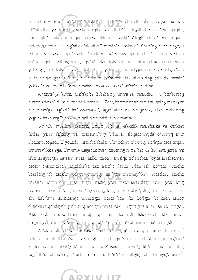 nimaning yolg’on bo’lishini tekshirish usulini taqdim etishida namoyon bo’ladi. “Dialektika yo’llovchi savollar qo’yish san’atidir” 3 , - deydi alloma. Savol qo’yib, javob qidirishda quriladigan xulosa chiqarish shakli sillogizmdan ibora bo’lgani uchun Aristotel “sillogistik dialektika” terminini ishlatadi. Shuning bilan birga, u bilimning asosini qidirishda induktiv metodning qo’llanilishini ham yoddan chiqarmaydi. Sillogizmda, ya’ni deduksiyada mushohadaning umumiydan yakkaga, induksiyada esa, aksincha - yakadan umumiyga qarab yo’nalganidan kelib chiqadigan bo’lsak, bu holatlar Aristotel dialektikasining falsafiy asosini yakkalik va umumiylik munosabati masalasi tashkil etishini bildiradi. Aristotelga ko ’ra, dialektika bilishning universal metodidir, u borliqning birorta sohasini bilish bilan cheklanmaydi. “Zero, hamma narsa ham borliqning muayyan bir sohasiga tegishli bo ’lavermaydi, agar shunday bo’lganda, ular borliqning yagona boshlang’ich asosi orqali tushuntirilib bo’lmas edi”. Birinchi muallim fikricha, umumiylik va yakkalik metafizika va konkret fanlar, ya ’ni falsafiy va xususiy-ilmiy bilimlar aloqadorligida o’zining aniq ifodasini topadi. U yozadi: “Barcha fanlar ular uchun umumiy bo’lgan asos orqali umumiylikka ega. Umumiy deganda men isbotning nima haqida bo’layotganini va isbotlanayotgan narsani emas, balki isbotni amalga oshirishda foydalanishadigan asosni tushunaman. Dialektika esa barcha fanlar bilan ish ko’radi. Barcha boshlang’ich asoslar uchun umumiy bo’lgan umumiylikni, masalan, barcha narsalar uchun chin hisoblangan tasdiq yoki inkor shakldagi fikrni, yoki teng bo’lgan narsadan teng narsani ayirsang, teng narsa qoladi, degan mulohazani va shu kabilarni isbotlashga urinadigan narsa ham fan bo’lgan bo’lardi. Biroq dialektika qandaydir juda aniq bo’lgan narsa yoki birgina jins bilan ish ko’rmaydi. Aks holda u savollarga murojat qilmagan bo’lardi. Isbotlovchi kishi savol qo’ymaydi, chunki o’zaro qarama-qarshi fikrlardan bir xil narsa isbotlanmaydi”. Aristotel dialektikaning foydaliligi haqida gapirar ekan, uning uchta maqsad uchun alohida ahamiyatli ekanligini ta ’kidlaydi: mashq qilish uchun, og’zaki suhbat uchun, falsafiy bilimlar uchun. Xususan, “falsafiy bilimlar uchun uning foydaliligi shundaki, birorta tomonning to’g’ri ekanligiga shubha uyg’onganda 