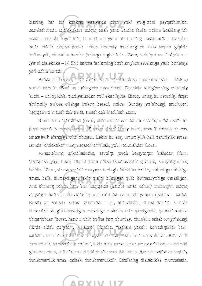 bizning har bir konkret vaziyatda chin yoki yolg’onni payqashimizni osonlashtiradi. Dialektikani tadqiq etish yana barcha fanlar uchun boshlang’ich asosni bilishda foydalidir. Chunki muayyan bir fanning boshlang’ich asosidan kelib chiqib barcha fanlar uchun umumiy boshlang’ich asos haqida gapirib bo’lmaydi, chunki u barcha fanlarga tegishlidir... Zero, tadqiqot usuli sifatida u (ya’ni dialektika – M.Sh.) barcha fanlarning boshlang’ich asoslariga yetib borishga yo’l ochib beradi”. Aristotel fikricha, “Dialektika sinash (suhbatdosh mushohadasini – M.Sh.) san’ati hamdir”. Buni uq uyidagicha tushuntiradi. Dialektik sillogizmning mantiqiy kuchi – uning ichki ziddiyatlardan xoli ekanligida. Biroq, uning bu ustunligi faqat ehtimoliy xulosa olishga imkon beradi, xolos. Bunday yo’sindagi tadqiqotni haqiqatni o’rnatish deb emas, sinash deb hisoblash zarur. Shuni ham ta ’kidlash joizki, sistemali tarzda ishlab chiqilgan “sinash”- bu faqat mantiqiy mashq emas. “Sinash” fikrni juz’iy holat, tasodif doirasidan eng umumiylik sferasiga olib chiqadi. Lekin bu eng umumiylik hali zaruriylik emas. Bunda “dialektika” ning maqsadi ta’riflash, yoki rad etishdan iborat. Aristotelning ta ’kidlashicha, savolga javob berayotgan kishidan fikrni tasdiqlash yoki inkor etishni talab qilish isbotlovchining emas, sinayotganning ishidir. “Zero, sinash san’ati muayyan turdagi dialektika bo’lib, u biladigan kishiga emas, balki bilmaydigan, lekin o’zini biladigan qilib ko’rsatuvchiga qaratilgan. Ana shuning uchun ham kim haqiqatda (barcha narsa uchun) umumiyni tadqiq etayotgan bo’lsa, u dialektikdir; buni ko’rinish uchun qilayotgan kishi esa – sofist. Eristik va sofistik xulosa chiqarish – bu, birinchidan, sinash san’ati sifatida dialektika shug’ullanayotgan masalaga nisbatan olib qaralganda, qalbaki xulosa chiqarishdan iborat, hatto u chin bo’lsa ham shunday, chunki u sabab to’g’risidagi fikrda aldab qo’yadi”. Aristotel fikricha. “Bahsni yaxshi ko’radiganlar ham, sofistlar ham bir xil dalillardan foydalanishadi, lekin turli maqsadlarda. Bitta dalil ham eristik, ham sofistik bo’ladi, lekin bitta narsa uchun emas: eristikada – qalbaki g’alaba uchun, sofistikada qalbaki donishmandlik uchun. Amalda sofistika haqiqiy donishmandlik emas, qalbaki donishmandlikdir. Eristikning dialektikka munosabatini 