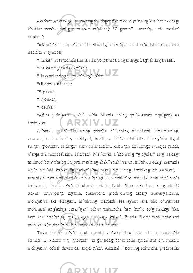 Asarlari: Aristotelga 146 asar tegishli degan fikr mavjud (o ’zining kutubxonasidagi kitoblar asosida tuzilgan ro’yxat bo’yicha): “Organon” - mantiqqa oid asarlari to’plami; “Metafizika” - aql bilan bilib olinadigan borliq asoslari to’g’risida bir qancha risolalar majmuasi; “Fizika”- mavjud tabiatni tajriba yordamida o’rganishga bag’ishlangan asar; “Fizika to’g’risida darslar”; “Hayvonlarning qismlari to’g’risida”; “Nikomax etikasi”; “Siyosat”; “Ritorika”; “Poetika”; “Afina politiyasi” (1890 yilda Misrda uning qo’lyozmasi topilgan) va boshqalar. Aristotel ustozi Platonning falsafiy bilishning xususiyati, umumiyning, xususan, tushunchaning mohiyati, borliq va bilish dialektikasi bo ’yicha ilgari surgan g’oyalari, bildirgan fikr-mulohazalari, keltirgan dalillariga murojat qiladi, ularga o’z munosabatini bildiradi. Ma’lumki, Platonning “g’oyalar” to’g’risidagi ta’limoti bo’yicha borliq tuzilmasining shakllanishi va uni bilish quyidagi sxemada sodir bo’lishi kerak: “g’oyalar” (eydoslar, borliqning boshlang’ich asoslari) - xususiy dunyo hodisalari (ular borliqning asl sabablari va xaqiqiy shakllarini buzib ko’rsatadi) - borliq to’g’risidagi tushunchalar. Lekin Platon doktrinasi bunga zid. U Sokrat ta’limotiga tayanib, tushuncha predmetning asosiy xususiyatlarini, mohiyatini aks ettirgani, bilishning maqsadi esa aynan ana shu o’zgarmas mohiyatni anglashga qaratilgani uchun tushuncha ham borliq to’g’risidagi fikr, ham shu borliqning o’zi, degan xulosaga keladi. Bunda Platon tushunchalarni mohiyat sifatida o’z holicha mavjud deb tushunadi. Tushunchalar to ’g’risidagi masala Aristotelning ham diqqat markazida bo’ladi. U Platonning “g’oyalar” to’g’risidagi ta’limotini aynan ana shu masala mohiyatini ochish davomida tanqid qiladi. Aristotel Platonning tushuncha predmetlar 