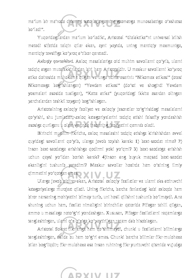 ma ’lum bir ma’noda chizmani xato bajarganning geometrga munosabatiga o’xshatsa bo’ladi”. Yuqoridagilardan ma ’lum bo’ladiki, Aristotel “dialektika”ni universal bilish metodi sifatida talqin qilar ekan, ayni paytda, uning mantiqiy mazmuniga, mantiqiy tavsifiga ko’proq e’tibor qaratadi. Axloqiy qarashlari. Axloq masalalariga oid muhim savollarni qo ’yib, ularni tadqiq etgan mutafakkirlardan biri ham Aristoteldir. U mazkur savollarni ko’proq etika doirasida muhokama qilgan va unga uchta asarini: “Nikomax etikasi” (otasi Nikomaxga bag’ishlangan) “Yevdem etikasi” (do’sti va shogirdi Yevdem yozmalari asosida tuzilgan), “Katta etika” (yuqoridagi ikkita asardan olingan parchalardan tashkil topgan) bag’ishlagan. Aristotelning axloqiy faoliyat va axloqiy jasoratlar to ’g’risidagi masalalarni qo’yishi, shu jumladan, axloq kategoriyalarini tadqiq etishi falsafiy yondashish asosiga qurilgan: u olam va unda insonning faoliyatini qamrab oladi. Birinchi muallim fikricha, axloq masalasini tadqiq etishga kirishishdan avval quyidagi savollarni qo ’yib, ularga javob topish kerak: 1) baxt-saodat nima? 2) inson baxt-saodatga erishishga qodirmi yoki yo’qmi? 3) baxt-saodatga erishish uchun qaysi yo’ldan borish kerak? 4)inson eng buyuk maqsad baxt-saodat ekanligini tushunib yetadimi? Mazkur savollar hozirda ham o’zining ilmiy qimmatini yo’qotgan emas. Ularga javob qidirar ekan, Aristotel axloqiy fazilatlar va ularni aks ettiruvchi kategoriyalarga murojaat qiladi. Uning fikricha, barcha fanlardagi kabi axloqda ham biror narsaning mohiyatini bilmay turib, uni hosil qilishni tushunib bo ’lmaydi. Ana shuning uchun ham, fazilat nimaligini birinchilar qatorida Pifagor tahlil qilgan, ammo u masalaga noto’g’ri yondashgan. Xususan, Pifagor fazilatlarni raqamlarga tenglashtirgan, ularni o’z-o’ziga ko’paytirilgan raqam deb hisoblagan. Aristotel Sokrat fikrlariga ham qo ’shilmaydi, chunki u fazilatlarni bilimlarga tenglashtirgan, aslida bu ham to’g’ri emas. Chunki barcha bilimlar fikr-mulohaza bilan bog’liqdir; fikr-mulohaza esa inson ruhining fikr yurituvchi qismida vujudga 