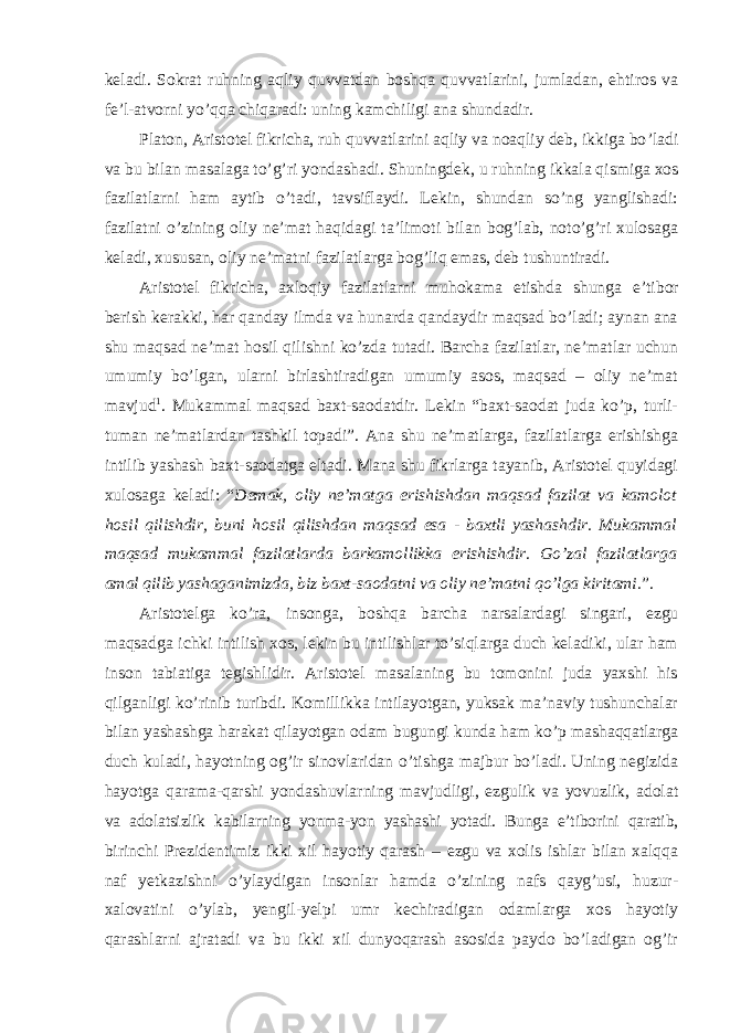 keladi. Sokrat ruhning aqliy quvvatdan boshqa quvvatlarini, jumladan, ehtiros va fe’l-atvorni yo’qqa chiqaradi: uning kamchiligi ana shundadir. Platon, Aristotel fikricha, ruh quvvatlarini aqliy va noaqliy deb, ikkiga bo ’ladi va bu bilan masalaga to’g’ri yondashadi. Shuningdek, u ruhning ikkala qismiga xos fazilatlarni ham aytib o’tadi, tavsiflaydi. Lekin, shundan so’ng yanglishadi: fazilatni o’zining oliy ne’mat haqidagi ta’limoti bilan bog’lab, noto’g’ri xulosaga keladi, xususan, oliy ne’matni fazilatlarga bog’liq emas, deb tushuntiradi. Aristotel fikricha, axloqiy fazilatlarni muhokama etishda shunga e ’tibor berish kerakki, har qanday ilmda va hunarda qandaydir maqsad bo’ladi; aynan ana shu maqsad ne’mat hosil qilishni ko’zda tutadi. Barcha fazilatlar, ne’matlar uchun umumiy bo’lgan, ularni birlashtiradigan umumiy asos, maqsad – oliy ne’mat mavjud 1 . Mukammal maqsad baxt-saodatdir. Lekin “baxt-saodat juda ko’p, turli- tuman ne’matlardan tashkil topadi”. Ana shu ne’matlarga, fazilatlarga erishishga intilib yashash baxt-saodatga eltadi. Mana shu fikrlarga tayanib, Aristotel quyidagi xulosaga keladi: “ Demak, oliy ne’matga erishishdan maqsad fazilat va kamolot hosil qilishdir, buni hosil qilishdan maqsad esa - baxtli yashashdir. Mukammal maqsad mukammal fazilatlarda barkamollikka erishishdir. Go’zal fazilatlarga amal qilib yashaganimizda, biz baxt-saodatni va oliy ne’matni qo’lga kiritami. ”. Aristotelga ko ’ra, insonga, boshqa barcha narsalardagi singari, ezgu maqsadga ichki intilish xos, lekin bu intilishlar to’siqlarga duch keladiki, ular ham inson tabiatiga tegishlidir. Aristotel masalaning bu tomonini juda yaxshi his qilganligi ko’rinib turibdi. Komillikka intilayotgan, yuksak ma’naviy tushunchalar bilan yashashga harakat qilayotgan odam bugungi kunda ham ko’p mashaqqatlarga duch kuladi, hayotning og’ir sinovlaridan o’tishga majbur bo’ladi. Uning negizida hayotga qarama-qarshi yondashuvlarning mavjudligi, ezgulik va yovuzlik, adolat va adolatsizlik kabilarning yonma-yon yashashi yotadi. Bunga e’tiborini qaratib, birinchi Prezidentimiz ikki xil hayotiy qarash – ezgu va xolis ishlar bilan xalqqa naf yetkazishni o’ylaydigan insonlar hamda o’zining nafs qayg’usi, huzur- xalovatini o’ylab, yengil-yelpi umr kechiradigan odamlarga xos hayotiy qarashlarni ajratadi va bu ikki xil dunyoqarash asosida paydo bo’ladigan og’ir 