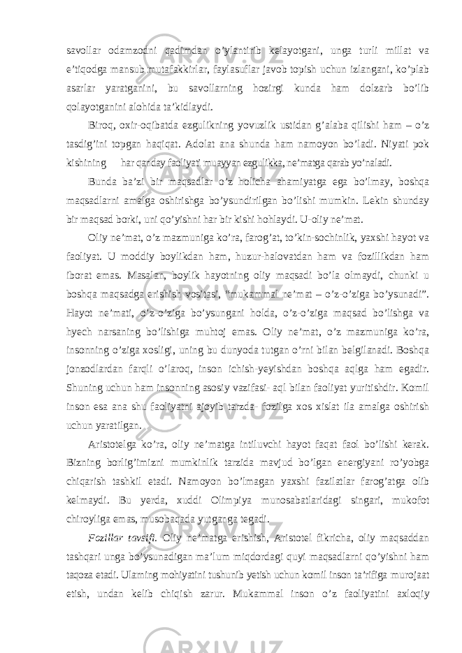 savollar odamzodni qadimdan o’ylantirib kelayotgani, unga turli millat va e’tiqodga mansub mutafakkirlar, faylasuflar javob topish uchun izlangani, ko’plab asarlar yaratganini, bu savollarning hozirgi kunda ham dolzarb bo’lib qolayotganini alohida ta’kidlaydi. Biroq, oxir-oqibatda ezgulikning yovuzlik ustidan g ’alaba qilishi ham – o’z tasdig’ini topgan haqiqat. Adolat ana shunda ham namoyon bo’ladi. Niyati pok kishining har qanday faoliyati muayyan ezgulikka, ne’matga qarab yo’naladi. Bunda ba ’zi bir maqsadlar o’z holicha ahamiyatga ega bo’lmay, boshqa maqsadlarni amalga oshirishga bo’ysundirilgan bo’lishi mumkin. Lekin shunday bir maqsad borki, uni qo’yishni har bir kishi hohlaydi. U-oliy ne’mat. Oliy ne ’mat, o’z mazmuniga ko’ra, farog’at, to’kin-sochinlik, yaxshi hayot va faoliyat. U moddiy boylikdan ham, huzur-halovatdan ham va fozillikdan ham iborat emas. Masalan, boylik hayotning oliy maqsadi bo’la olmaydi, chunki u boshqa maqsadga erishish vositasi, “mukammal ne’mat – o’z-o’ziga bo’ysunadi”. Hayot ne’mati, o’z-o’ziga bo’ysungani holda, o’z-o’ziga maqsad bo’lishga va hyech narsaning bo’lishiga muhtoj emas. Oliy ne’mat, o’z mazmuniga ko’ra, insonning o’ziga xosligi, uning bu dunyoda tutgan o’rni bilan belgilanadi. Boshqa jonzodlardan farqli o’laroq, inson ichish-yeyishdan boshqa aqlga ham egadir. Shuning uchun ham insonning asosiy vazifasi- aql bilan faoliyat yuritishdir. Komil inson esa ana shu faoliyatni ajoyib tarzda- fozilga xos xislat ila amalga oshirish uchun yaratilgan. Aristotelga ko ’ra, oliy ne’matga intiluvchi hayot faqat faol bo’lishi kerak. Bizning borlig’imizni mumkinlik tarzida mavjud bo’lgan energiyani ro’yobga chiqarish tashkil etadi. Namoyon bo’lmagan yaxshi fazilatlar farog’atga olib kelmaydi. Bu yerda, xuddi Olimpiya munosabatlaridagi singari, mukofot chiroyliga emas, musobaqada yutganga tegadi. Fozillar tavsifi. Oliy ne ’matga erishish, Aristotel fikricha, oliy maqsaddan tashqari unga bo’ysunadigan ma’lum miqdordagi quyi maqsadlarni qo’yishni ham taqoza etadi. Ularning mohiyatini tushunib yetish uchun komil inson ta’rifiga murojaat etish, undan kelib chiqish zarur. Mukammal inson o ’z faoliyatini axloqiy 