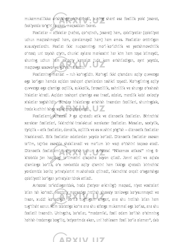 mukammallikka erishishga yo’naltiradi, buning sharti esa fozillik yoki jasorat, faoliyatda to’g’ri harakat, maqsaddan iborat. Fazilatlar – affektlar (nafrat, qo’rqinch, jasorat) ham, qobiliyatlar (qobiliyat uchun maqtashmaydi ham, qoralamaydi ham) ham emas. Fazilatlar orttirilgan xususiyatlardir. Fazilat ikki nuqsonning: mo’l-ko’lchilik va yetishmovchilik o’rtasi; uni topish qiyin, chunki aylana markazini har kim ham topa bilmaydi, shuning uchun ham axloqiy kamolot juda kam erishiladigan, ayni paytda, maqtovga sazovor va go’zal narsadir. Fazilatning manbai – ruh-ko’ngildir. Ko’ngil ikki qismdan: aqliy quvvatga ega bo’lgan hamda aqldan tashqari qismlardan tashkil topadi. Ko’ngilning aqliy quvvatga ega qismiga oqillik, zukkolik, farosatlilik, zehnlilik va shunga o’xshash hislatlar kiradi. Aqldan tashqari qismiga esa insof, adolat, mardlik kabi axloqiy xislatlar tegishlidir. Bunday hislatlarga erishish insondan faollikni, shuningdek, iroda kuchini ishga solishni taqoza etadi. Fazilatlarni Aristotel 2 ga ajratadi: etik va dianoetik fazilatlar. Birinchisi xarakter fazilatlari, ikkinchisi-intelektual xarakater fazilatlar. Masalan, saxiylik, tiyiqlik – etik fazilatlar, donolik, aqllilik va es-xushini yig’ish – dianoetik fazilatlar hisoblanadi. Etik fazilatlar odatlardan paydo bo’ladi. Dianoetik fazilatlar asosan ta’lim, tajriba asosida shakllanadi va ma’lum bir vaqt o’tishini taqazo etadi. Dianoetik fazilatlarni tushuntirish uchun Aristotel “Nikomax etikasi” ning 6- kitobida jon haqidagi ta’limotini qisqacha bayon qiladi. Jonni aqlli va aqlsiz qismlarga bo’lib, o’z navbatida aqliy qismini ham ikkiga ajratadi: birinchisi yordamida borliq prinsiplarini mushohada qilinadi, ikkinchisi orqali o’zgarishga qobiliyatli bo’lgan prinsiplar idrok etiladi. Aristotel ta ’kidlaganidek, iroda (ixtiyor erkinligi) maqsad, niyat vositalari bilan ish ko’radi. Haqiqiy maqsadga intilish shaxsiy tanlovga bo’ysunmaydi va inson, xuddi ko’radigan bo’lib tug’ilgani singari, ana shu intilish bilan ham tug’ilishi zarur. Kim tabiatiga ko’ra ana shu sifatga mukammal ega bo’lsa, ana shu fazilatli insondir. Uningcha, ba’zilar, “modomiki, fozil odam bo’lish o’zimning hohish-irodamga bog’liq, ixtiyorimda ekan, uni hohlasam fozil bo’la olaman”, deb 