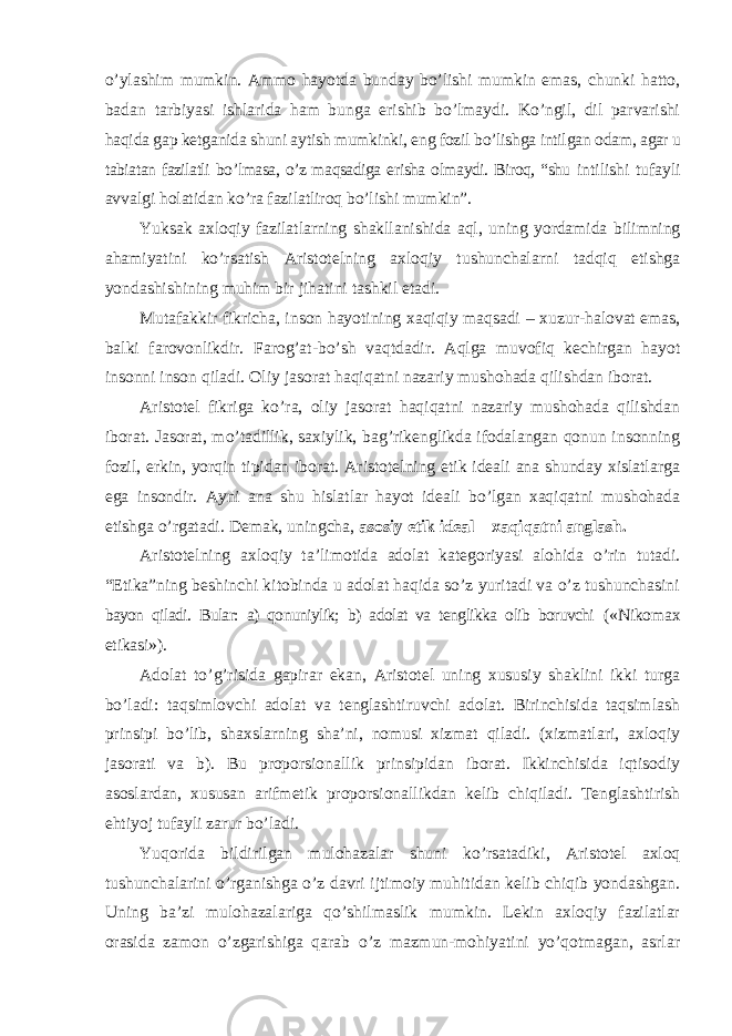 o’ylashim mumkin. Ammo hayotda bunday bo’lishi mumkin emas, chunki hatto, badan tarbiyasi ishlarida ham bunga erishib bo’lmaydi. Ko’ngil, dil parvarishi haqida gap ketganida shuni aytish mumkinki, eng fozil bo’lishga intilgan odam, agar u tabiatan fazilatli bo ’lmasa, o’z maqsadiga erisha olmaydi. Biroq, “shu intilishi tufayli avvalgi holatidan ko’ra fazilatliroq bo’lishi mumkin”. Yuksak axloqiy fazilatlarning shakllanishida aql, uning yordamida bilimning ahamiyatini ko ’rsatish Aristotelning axloqiy tushunchalarni tadqiq etishga yondashishining muhim bir jihatini tashkil etadi. Mutafakkir fikricha, inson hayotining xaqiqiy maqsadi – xuzur-halovat emas, balki farovonlikdir. Farog’at-bo’sh vaqtdadir. Aqlga muvofiq kechirgan hayot insonni inson qiladi. Oliy jasorat haqiqatni nazariy mushohada qilishdan iborat. Aristotel fikriga ko ’ra, oliy jasorat haqiqatni nazariy mushohada qilishdan iborat. Jasorat, mo’tadillik, saxiylik, bag’rikenglikda ifodalangan qonun insonning fozil, erkin, yorqin tipidan iborat. Aristotelning etik ideali ana shunday xislatlarga ega insondir. Ayni ana shu hislatlar hayot ideali bo’lgan xaqiqatni mushohada etishga o’rgatadi. Demak, uningcha, asosiy etik ideal – xaqiqatni anglash. Aristotelning axloqiy ta ’limotida adolat kategoriyasi alohida o’rin tutadi. “Etika”ning beshinchi kitobinda u adolat haqida so’z yuritadi va o’z tushunchasini bayon qiladi. Bular: a) qonuniylik; b) adolat va tenglikka olib boruvchi ( «Nikomax etikasi»). Adolat to ’g’risida gapirar ekan, Aristotel uning xususiy shaklini ikki turga bo’ladi: taqsimlovchi adolat va tenglashtiruvchi adolat. Birinchisida taqsimlash prinsipi bo’lib, shaxslarning sha’ni, nomusi xizmat qiladi. (xizmatlari, axloqiy jasorati va b). Bu proporsionallik prinsipidan iborat. Ikkinchisida iqtisodiy asoslardan, xususan arifmetik proporsionallikdan kelib chiqiladi. Tenglashtirish ehtiyoj tufayli zarur bo’ladi. Yuqorida bildirilgan mulohazalar shuni ko ’rsatadiki, Aristotel axloq tushunchalarini o’rganishga o’z davri ijtimoiy muhitidan kelib chiqib yondashgan. Uning ba’zi mulohazalariga qo’shilmaslik mumkin. Lekin axloqiy fazilatlar orasida zamon o’zgarishiga qarab o’z mazmun-mohiyatini yo’qotmagan, asrlar 