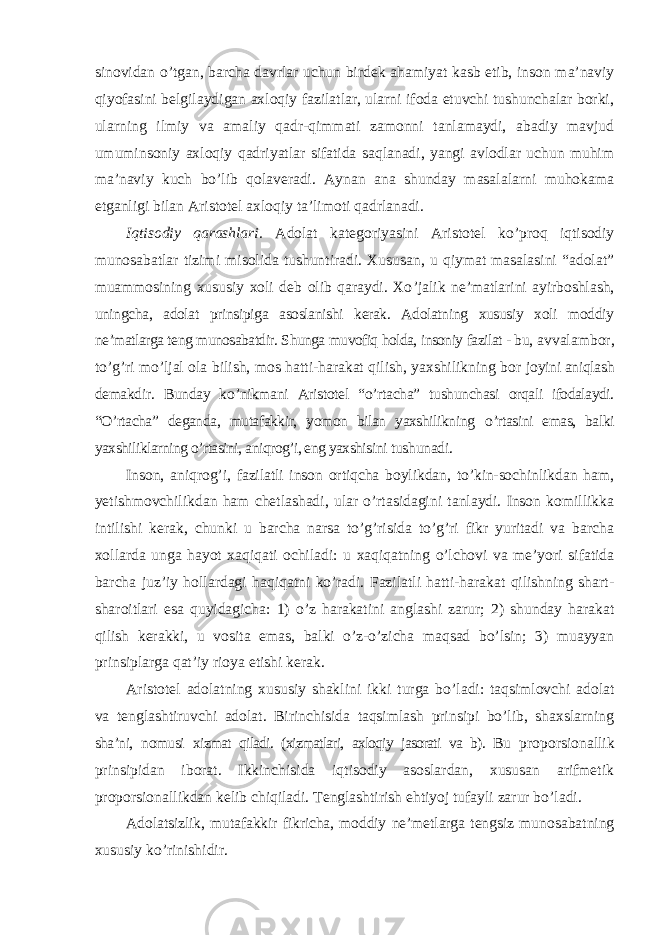 sinovidan o’tgan, barcha davrlar uchun birdek ahamiyat kasb etib, inson ma’naviy qiyofasini belgilaydigan axloqiy fazilatlar, ularni ifoda etuvchi tushunchalar borki, ularning ilmiy va amaliy qadr-qimmati zamonni tanlamaydi, abadiy mavjud umuminsoniy axloqiy qadriyatlar sifatida saqlanadi, yangi avlodlar uchun muhim ma’naviy kuch bo’lib qolaveradi. Aynan ana shunday masalalarni muhokama etganligi bilan Aristotel axloqiy ta’limoti qadrlanadi. Iqtisodiy qarashlari. Adolat kategoriyasini Aristotel ko ’proq iqtisodiy munosabatlar tizimi misolida tushuntiradi. Xususan, u qiymat masalasini “adolat” muammosining xususiy xoli deb olib qaraydi. Xo ’jalik ne’matlarini ayirboshlash, uningcha, adolat prinsipiga asoslanishi kerak. Adolatning xususiy xoli moddiy ne ’matlarga teng munosabatdir. Shunga muvofiq holda, insoniy fazilat - bu, avvalambor, to ’g’ri mo’ljal ola bilish, mos hatti-harakat qilish, yaxshilikning bor joyini aniqlash demakdir. Bunday ko ’nikmani Aristotel “o’rtacha” tushunchasi orqali ifodalaydi. “O’rtacha” deganda, mutafakkir, yomon bilan yaxshilikning o ’rtasini emas, balki yaxshiliklarning o’rtasini, aniqrog’i, eng yaxshisini tushunadi. Inson, aniqrog ’i, fazilatli inson ortiqcha boylikdan, to’kin-sochinlikdan ham, yetishmovchilikdan ham chetlashadi, ular o’rtasidagini tanlaydi. Inson komillikka intilishi kerak, chunki u barcha narsa to’g’risida to’g’ri fikr yuritadi va barcha xollarda unga hayot xaqiqati ochiladi: u xaqiqatning o’lchovi va me’yori sifatida barcha juz’iy hollardagi haqiqatni ko’radi. Fazilatli hatti-harakat qilishning shart- sharoitlari esa quyidagicha: 1) o’z harakatini anglashi zarur; 2) shunday harakat qilish kerakki, u vosita emas, balki o’z-o’zicha maqsad bo’lsin; 3) muayyan prinsiplarga qat’iy rioya etishi kerak. Aristotel adolatning xususiy shaklini ikki turga bo ’ladi: taqsimlovchi adolat va tenglashtiruvchi adolat. Birinchisida taqsimlash prinsipi bo’lib, shaxslarning sha’ni, nomusi xizmat qiladi. (xizmatlari, axloqiy jasorati va b). Bu proporsionallik prinsipidan iborat. Ikkinchisida iqtisodiy asoslardan, xususan arifmetik proporsionallikdan kelib chiqiladi. Tenglashtirish ehtiyoj tufayli zarur bo ’ladi. Adolatsizlik, mutafakkir fikricha, moddiy ne ’metlarga tengsiz munosabatning xususiy ko ’rinishidir. 