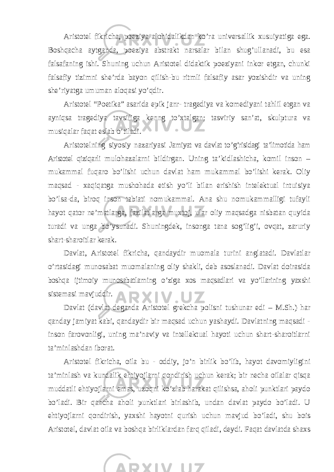 Aristotel fikricha, poeziya alohidalikdan ko ’ra universallik xusuiyatiga ega. Boshqacha aytganda, poeziya abstrakt narsalar bilan shug’ullanadi, bu esa falsafaning ishi. Shuning uchun Aristotel didaktik poeziyani inkor etgan, chunki falsafiy tizimni she’rda bayon qilish-bu ritmli falsafiy asar yozishdir va uning she’riyatga umuman aloqasi yo’qdir. Aristotel “Poetika” asarida epik janr- tragediya va komediyani tahlil etgan va ayniqsa tragediya tavsifiga kenng to’xtalgan; tasviriy san’at, skulptura va musiqalar faqat eslab o’tiladi. Aristotelning siyosiy nazariyasi Jamiyat va davlat to ’g’risidagi ta’limotida ham Aristotel qiziqarli mulohazalarni bildirgan. Uning ta ’kidlashicha , komil inson – mukammal fuqaro bo’lishi uchun davlat ham mukammal bo’lishi kerak. Oliy maqsad - xaqiqatga mushohada etish yo’li bilan erishish intelektual intuisiya bo’lsa-da, biroq inson tabiati nomukammal. Ana shu nomukammalligi tufayli hayot qator ne’matlarga, fazilatlarga muxtoj, ular oliy maqsadga nisbatan quyida turadi va unga bo’ysunadi. Shuningdek, insonga tana sog’lig’i, ovqat, zaruriy shart-sharoitlar kerak. Davlat, Aristotel fikricha, qandaydir muomala turini anglatadi. Davlatlar o ’rtasidagi munosabat muomalaning oliy shakli, deb asoslanadi. Davlat doirasida boshqa ijtimoiy munosabatlarning o ’ziga xos maqsadlari va yo’llarining yaxshi sistemasi mavjuddir. Davlat (davlat deganda Aristotel grekcha polisni tushunar edi – M.Sh.) har qanday jamiyat kabi, qandaydir bir maqsad uchun yashaydi. Davlatning maqsadi - inson farovonligi, uning ma’naviy va intellektual hayoti uchun shart-sharoitlarni ta’minlashdan iborat. Aristotel fikricha, oila bu - oddiy, jo ’n birlik bo’lib, hayot davomiyligini ta’minlash va kundalik ehtiyojlarni qondirish uchun kerak; bir necha oilalar qisqa muddatli ehtiyojlarni emas, uzoqni ko’zlab harakat qilishsa, aholi punktlari paydo bo’ladi. Bir qancha aholi punktlari birlashib, undan davlat paydo bo’ladi. U ehtiyojlarni qondirish, yaxshi hayotni qurish uchun mavjud bo’ladi, shu bois Aristotel, davlat oila va boshqa birliklardan farq qiladi, deydi. Faqat davlatda shaxs 