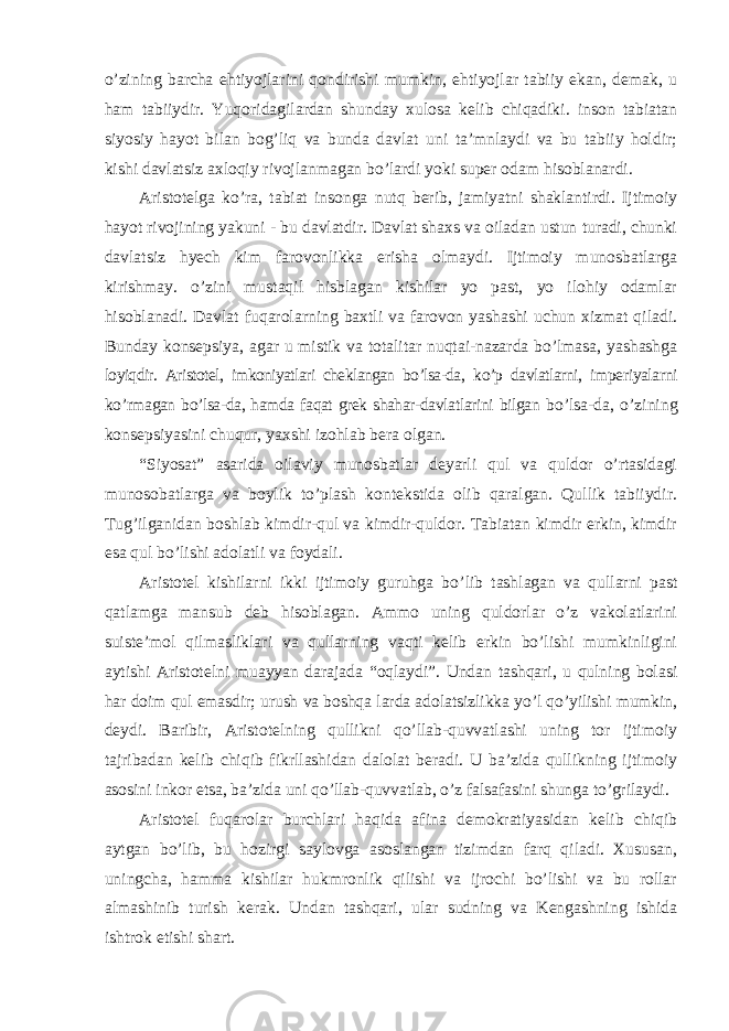 o’zining barcha ehtiyojlarini qondirishi mumkin, ehtiyojlar tabiiy ekan, demak, u ham tabiiydir. Yuqoridagilardan shunday xulosa kelib chiqadiki. inson tabiatan siyosiy hayot bilan bog’liq va bunda davlat uni ta’mnlaydi va bu tabiiy holdir; kishi davlatsiz axloqiy rivojlanmagan bo’lardi yoki super odam hisoblanardi. Aristotelga ko ’ra, tabiat insonga nutq berib, jamiyatni shaklantirdi. Ijtimoiy hayot rivojining yakuni - bu davlatdir. Davlat shaxs va oiladan ustun turadi, chunki davlatsiz hyech kim farovonlikka erisha olmaydi. Ijtimoiy munosbatlarga kirishmay. o’zini mustaqil hisblagan kishilar yo past, yo ilohiy odamlar hisoblanadi. Davlat fuqarolarning baxtli va farovon yashashi uchun xizmat qiladi. Bunday konsepsiya, agar u mistik va totalitar nuqtai-nazarda bo’lmasa, yashashga loyiqdir. Aristotel, imkoniyatlari cheklangan bo’lsa-da, ko’p davlatlarni, imperiyalarni ko ’rmagan bo’lsa-da, hamda faqat grek shahar-davlatlarini bilgan bo’lsa-da, o’zining konsepsiyasini chuqur, yaxshi izohlab bera olgan. “Siyosat” asarida oilaviy munosbatlar deyarli qul va quldor o’rtasidagi munosobatlarga va boylik to’plash kontekstida olib qaralgan. Qullik tabiiydir. Tug’ilganidan boshlab kimdir-qul va kimdir-quldor. Tabiatan kimdir erkin, kimdir esa qul bo’lishi adolatli va foydali. Aristotel kishilarni ikki ijtimoiy guruhga bo ’lib tashlagan va qullarni past qatlamga mansub deb hisoblagan. Ammo uning quldorlar o’z vakolatlarini suiste’mol qilmasliklari va qullarning vaqti kelib erkin bo’lishi mumkinligini aytishi Aristotelni muayyan darajada “oqlaydi”. Undan tashqari, u qulning bolasi har doim qul emasdir; urush va boshqa larda adolatsizlikka yo’l qo’yilishi mumkin, deydi. Baribir, Aristotelning qullikni qo’llab-quvvatlashi uning tor ijtimoiy tajribadan kelib chiqib fikrllashidan dalolat beradi. U ba’zida qullikning ijtimoiy asosini inkor etsa, ba’zida uni qo’llab-quvvatlab, o’z falsafasini shunga to’grilaydi. Aristotel fuqarolar burchlari haqida afina demokratiyasidan kelib chiqib aytgan bo ’lib, bu hozirgi saylovga asoslangan tizimdan farq qiladi. Xususan, uningcha, hamma kishilar hukmronlik qilishi va ijrochi bo’lishi va bu rollar almashinib turish kerak. Undan tashqari, ular sudning va Kengashning ishida ishtrok etishi shart. 