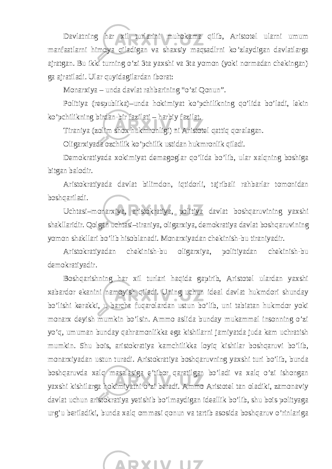 Davlatning har xil turlarini muhokama qilib, Aristotel ularni umum manfaatlarni himoya qiladigan va shaxsiy maqsadlrni ko ’zlaydigan davlatlarga ajratgan. Bu ikki turning o’zi 3ta yaxshi va 3ta yomon (yoki normadan chekingan) ga ajratiladi. Ular quyidagilardan iborat: Monarxiya – unda davlat rahbarining “o’zi Qonun”. Politiya (respublika) –unda hokimiyat ko’pchilikning qo’lida bo’ladi, lekin ko’pchilikning birdan-bir fazilati – harbiy fazilat. Tiraniya (zolim shox hukmronligi) ni Aristotel qattiq qoralagan. Oligarxiyada ozchilik ko ’pchilik ustidan hukmronlik qiladi. Demokratiyada xokimiyat demagoglar qo ’lida bo’lib, ular xalqning boshiga bitgan balodir. Aristokratiyada davlat bilimdon, iqtidorli, tajribali rahbarlar tomonidan boshqariladi. Uchtasi –monarxiya, aristokratiya, politiya davlat boshqaruvining yaxshi shakllaridir. Qolgan uchtasi–tiraniya, oligarxiya, demokratiya davlat boshqaruvining yomon shakllari bo ’lib hisoblanadi. Monarxiyadan chekinish-bu tiraniyadir. Aristokratiyadan chekinish-bu oligarxiya, politiyadan chekinish-bu demokratiyadir. Boshqarishning har xil turlari haqida gapirib, Aristotel ulardan yaxshi xabardor ekanini namoyish qiladi. Uning uchun ideal davlat hukmdori shunday bo ’lishi kerakki, u barcha fuqarolardan ustun bo’lib, uni tabiatan hukmdor yoki monarx deyish mumkin bo’lsin. Ammo aslida bunday mukammal insonning o’zi yo’q, umuman bunday qahramonlikka ega kishilarni jamiyatda juda kam uchratish mumkin. Shu bois, aristokratiya kamchilikka loyiq kishilar boshqaruvi bo’lib, monarxiyadan ustun turadi. Aristokratiya boshqaruvning yaxshi turi bo’lib, bunda boshqaruvda xalq masalasiga e’tibor qaratilgan bo’ladi va xalq o’zi ishongan yaxshi kishilarga hokimiyatni o’zi beradi. Ammo Aristotel tan oladiki, zamonaviy davlat uchun aristokratiya yetishib bo’lmaydigan ideallik bo’lib, shu bois polityaga urg’u beriladiki, bunda xalq ommasi qonun va tartib asosida boshqaruv o’rinlariga 