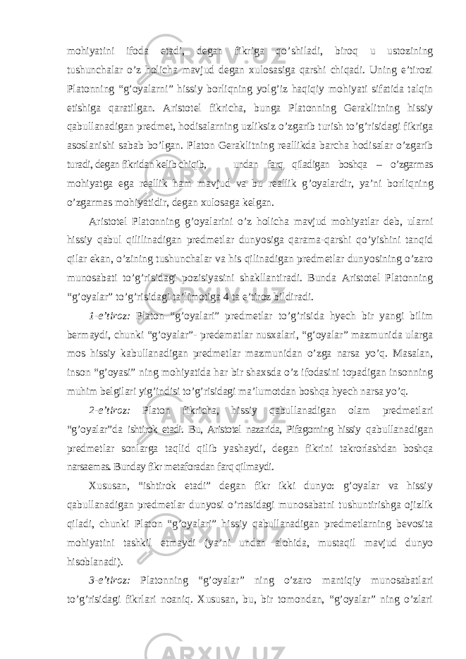 mohiyatini ifoda etadi, degan fikriga qo ’shiladi, biroq u ustozining tushunchalar o’z holicha mavjud degan xulosasiga qarshi chiqadi. Uning e’tirozi Platonning “g’oyalarni” hissiy borliqning yolg’iz haqiqiy mohiyati sifatida talqin etishiga qaratilgan. Aristotel fikricha, bunga Platonning Geraklitning hissiy qabullanadigan predmet, hodisalarning uzliksiz o’zgarib turish to’g’risidagi fikriga asoslanishi sabab bo’lgan. Platon Geraklitning reallikda barcha hodisalar o’zgarib turadi, degan fikridan kelib chiqib, undan farq qiladigan boshqa – o’zgarmas mohiyatga ega reallik ham mavjud va bu reallik g ’oyalardir, ya’ni borliqning o’zgarmas mohiyatidir, degan xulosaga kelgan. Aristotel Platonning g ’oyalarini o’z holicha mavjud mohiyatlar deb, ularni hissiy qabul qililinadigan predmetlar dunyosiga qarama-qarshi qo’yishini tanqid qilar ekan, o’zining tushunchalar va his qilinadigan predmetlar dunyosining o’zaro munosabati to’g’risidagi pozisiyasini shakllantiradi. Bunda Aristotel Platonning “g’oyalar” to’g’risidagi ta’limotiga 4 ta e’tiroz bildiradi. 1-e ’tiroz: Platon “g’oyalari” predmetlar to’g’risida hyech bir yangi bilim bermaydi, chunki “g’oyalar”- predematlar nusxalari, “g’oyalar” mazmunida ularga mos hissiy kabullanadigan predmetlar mazmunidan o’zga narsa yo’q. Masalan, inson “g’oyasi” ning mohiyatida har bir shaxsda o’z ifodasini topadigan insonning muhim belgilari yig’indisi to’g’risidagi ma’lumotdan boshqa hyech narsa yo’q. 2-e ’tiroz: Platon fikricha, hissiy qabullanadigan olam predmetlari “g’oyalar”da ishtirok etadi. Bu, Aristotel nazarida, Pifagorning hissiy qabullanadigan predmetlar sonlarga taqlid qilib yashaydi, degan fikrini takrorlashdan boshqa narsaemas. Bunday fikr metaforadan farq qilmaydi. Xususan, “ishtirok etadi” degan fikr ikki dunyo: g’oyalar va hissiy qabullanadigan predmetlar dunyosi o’rtasidagi munosabatni tushuntirishga ojizlik qiladi, chunki Platon “g’oyalari” hissiy qabullanadigan predmetlarning bevosita mohiyatini tashkil etmaydi (ya’ni undan alohida, mustaqil mavjud dunyo hisoblanadi). 3-e ’tiroz: Platonning “g’oyalar” ning o’zaro mantiqiy munosabatlari to’g’risidagi fikrlari noaniq. Xususan, bu, bir tomondan, “g’oyalar” ning o’zlari 