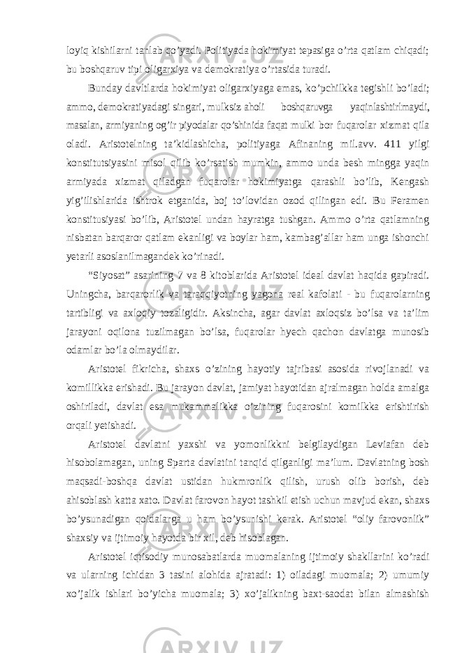 loyiq kishilarni tanlab qo’yadi. Politiyada hokimiyat tepasiga o’rta qatlam chiqadi; bu boshqaruv tipi oligarxiya va demokratiya o’rtasida turadi. Bunday davltlarda hokimiyat oligarxiyaga emas, ko ’pchilkka tegishli bo’ladi; ammo, demokratiyadagi singari, mulksiz aholi boshqaruvga yaqinlashtirlmaydi, masalan, armiyaning og ’ir piyodalar qo’shinida faqat mulki bor fuqarolar xizmat qila oladi. Aristotelning ta ’kidlashicha, politiyaga Afinaning mil.avv. 411 yilgi konstitutsiyasini misol qilib ko’rsatish mumkin, ammo unda besh mingga yaqin armiyada xizmat qiladgan fuqarolar hokimiyatga qarashli bo’lib, Kengash yig’ilishlarida ishtrok etganida, boj to’lovidan ozod qilingan edi. Bu Feramen konstitusiyasi bo’lib, Aristotel undan hayratga tushgan. Ammo o’rta qatlamning nisbatan barqaror qatlam ekanligi va boylar ham, kambag’allar ham unga ishonchi yetarli asoslanilmagandek ko’rinadi. “Siyosat” asarining 7 va 8 kitoblarida Aristotel ideal davlat haqida gapiradi. Uningcha, barqarorlik va taraqqiyotning yagona real kafolati - bu fuqarolarning tartibligi va axloqiy tozaligidir. Aksincha, agar davlat axloqsiz bo’lsa va ta’lim jarayoni oqilona tuzilmagan bo’lsa, fuqarolar hyech qachon davlatga munosib odamlar bo’la olmaydilar. Aristotel fikricha, shaxs o ’zining hayotiy tajribasi asosida rivojlanadi va komillikka erishadi. Bu jarayon davlat, jamiyat hayotidan ajralmagan holda amalga oshiriladi, davlat esa mukammalikka o’zining fuqarosini komilkka erishtirish orqali yetishadi. Aristotel davlatni yaxshi va yomonlikkni belgilaydigan Leviafan deb hisobolamagan, uning Sparta davlatini tanqid qilganligi ma ’lum. Davlatning bosh maqsadi-boshqa davlat ustidan hukmronlik qilish, urush olib borish, deb ahisoblash katta xato. Davlat farovon hayot tashkil etish uchun mavjud ekan, shaxs bo’ysunadigan qoidalarga u ham bo’ysunishi kerak. Aristotel “oliy farovonlik” shaxsiy va ijtimoiy hayotda bir xil, deb hisoblagan. Aristotel iqtisodiy munosabatlarda muomalaning ijtimoiy shakllarini ko ’radi va ularning ichidan 3 tasini alohida ajratadi: 1) oiladagi muomala; 2) umumiy xo’jalik ishlari bo’yicha muomala; 3) xo’jalikning baxt-saodat bilan almashish 