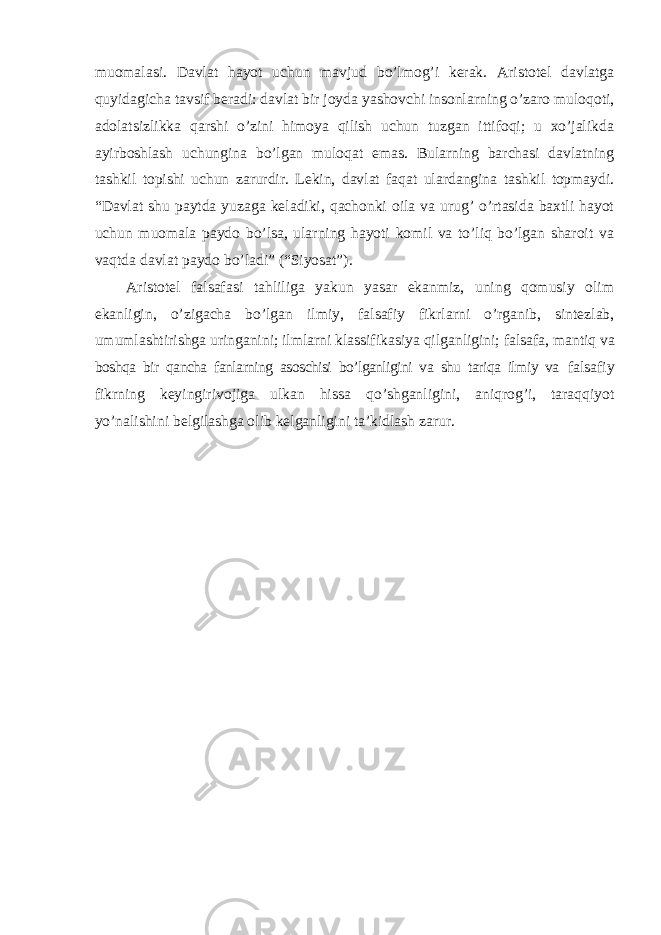 muomalasi. Davlat hayot uchun mavjud bo’lmog’i kerak. Aristotel davlatga quyidagicha tavsif beradi: davlat bir joyda yashovchi insonlarning o’zaro muloqoti, adolatsizlikka qarshi o’zini himoya qilish uchun tuzgan ittifoqi; u xo’jalikda ayirboshlash uchungina bo’lgan muloqat emas. Bularning barchasi davlatning tashkil topishi uchun zarurdir. Lekin, davlat faqat ulardangina tashkil topmaydi. “Davlat shu paytda yuzaga keladiki, qachonki oila va urug’ o’rtasida baxtli hayot uchun muomala paydo bo’lsa, ularning hayoti komil va to’liq bo’lgan sharoit va vaqtda davlat paydo bo’ladi” (“Siyosat”). Aristotel falsafasi tahliliga yakun yasar ekanmiz, uning qomusiy olim ekanligin, o ’zigacha bo’lgan ilmiy, falsafiy fikrlarni o’rganib, sintezlab, umumlashtirishga uringanini; ilmlarni klassifikasiya qilganligini; falsafa, mantiq va boshqa bir qancha fanlarning asoschisi bo’lganligini va shu tariqa ilmiy va falsafiy fikrning keyingirivojiga ulkan hissa qo ’shganligini, aniqrog’i, taraqqiyot yo’nalishini belgilashga olib kelganligini ta’kidlash zarur. 