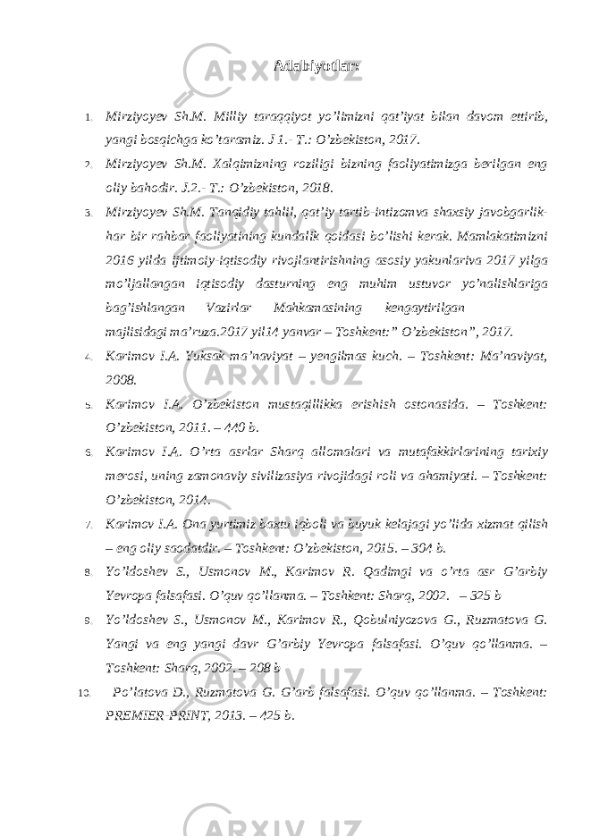 Adabiyotlar: 1. Mirziyoyev Sh.M. Milliy taraqqiyot yo ’limizni qat’iyat bilan davom ettirib, yangi bosqichga ko’taramiz. J 1.- T.: O’zbekiston, 2017. 2. Mirziyoyev Sh.M. Xalqimizning roziligi bizning faoliyatimizga berilgan eng oliy bahodir. J.2.- T.: O ’zbekiston, 2018. 3. Mirziyoyev Sh.M. Tanqidiy tahlil, qat ’iy tartib-intizomva shaxsiy javobgarlik- har bir rahbar faoliyatining kundalik qoidasi bo’lishi kerak. Mamlakatimizni 2016 yilda ijtimoiy-iqtisodiy rivojlantirishning asosiy yakunlariva 2017 yilga mo’ljallangan iqtisodiy dasturning eng muhim ustuvor yo’nalishlariga bag’ishlangan Vazirlar Mahkamasining kengaytirilgan majlisidagi ma’ruza.2017 yil14 yanvar – Toshkent:” O’zbekiston”, 2017. 4. Karimov I.A. Yuksak ma ’naviyat – yengilmas kuch. – Toshkent: Ma’naviyat, 2008. 5. Karimov I.A. O ’zbekiston mustaqillikka erishish ostonasida. – Toshkent: O’zbekiston, 2011. – 440 b. 6. Karimov I.A. O ’rta asrlar Sharq allomalari va mutafakkirlarining tarixiy merosi, uning zamonaviy sivilizasiya rivojidagi roli va ahamiyati. – Toshkent: O’zbekiston, 2014. 7. Karimov I.A. Ona yurtimiz baxtu iqboli va buyuk kelajagi yo ’lida xizmat qilish – eng oliy saodatdir. – Toshkent: O’zbekiston, 2015. – 304 b. 8. Yo ’ldoshev S., Usmonov M., Karimov R. Qadimgi va o’rta asr G’arbiy Yevropa falsafasi. O’quv qo’llanma. – Toshkent: Sharq, 2002. – 325 b 9. Yo ’ldoshev S., Usmonov M., Karimov R., Qobulniyozova G., Ruzmatova G. Yangi va eng yangi davr G’arbiy Yevropa falsafasi. O’quv qo’llanma. – Toshkent: Sharq, 2002. – 208 b 10. Po ’ latova D ., Ruzmatova G . G ’ arb falsafasi . O’quv qo’llanma. – Toshkent: PREMIER-PRINT, 2013. – 425 b. 