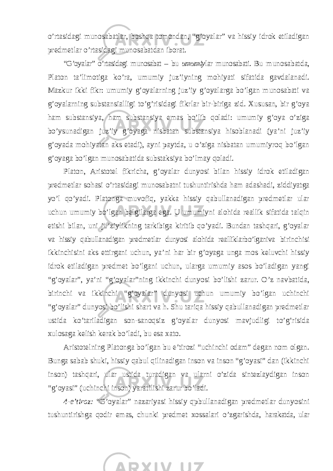 o’rtasidagi munosabatlar, boshqa tomondan, “g’oyalar” va hissiy idrok etiladigan predmetlar o’rtasidagi munosabatdan iborat. “G’oyalar” o’rtasidagi munosabat – bu umumiy lar munosabati. Bu munosabatda, Platon ta ’limotiga ko’ra, umumiy juz’iyning mohiyati sifatida gavdalanadi. Mazkur ikki fikr: umumiy g’oyalarning juz’iy g’oyalarga bo’lgan munosabati va g’oyalarning substansialligi to’g’risidagi fikrlar bir-biriga zid. Xususan, bir g’oya ham substansiya, ham substansiya emas bo’lib qoladi: umumiy g’oya o’ziga bo’ysunadigan juz’iy g’oyaga nisbatan substansiya hisoblanadi (ya’ni juz’iy g’oyada mohiyatan aks etadi), ayni paytda, u o’ziga nisbatan umumiyroq bo’lgan g’oyaga bo’lgan munosabatida substaksiya bo’lmay qoladi. Platon, Aristotel fikricha, g ’oyalar dunyosi bilan hissiy idrok etiladigan predmetlar sohasi o’rtasidagi munosabatni tushuntirishda ham adashadi, ziddiyatga yo’l qo’yadi. Platonga muvofiq, yakka hissiy qabullanadigan predmetlar ular uchun umumiy bo’lgan belgilarga ega. U umumiyni alohida reallik sifatida talqin etishi bilan, uni ju’ziylikning tarkibiga kiritib qo’yadi. Bundan tashqari, g’oyalar va hissiy qabullanadigan predmetlar dunyosi alohida realliklarbo’lganiva birinchisi ikkinchisini aks ettirgani uchun, ya ’ni har bir g’oyaga unga mos keluvchi hissiy idrok etiladigan predmet bo’lgani uchun, ularga umumiy asos bo’ladigan yangi “g’oyalar”, ya’ni “g’oyalar”ning ikkinchi dunyosi bo’lishi zarur. O’z navbatida, birinchi va ikkinchi “g’oyalar” dunyosi uchun umumiy bo’lgan uchinchi “g’oyalar” dunyosi bo’lishi shart va h. Shu tariqa hissiy qabullanadigan predmetlar ustida ko’tariladigan son-sanoqsiz g’oyalar dunyosi mavjudligi to’g’risida xulosaga kelish kerak bo’ladi, bu esa xato. Aristotelning Platonga bo ’lgan bu e’tirozi “uchinchi odam” degan nom olgan. Bunga sabab shuki, hissiy qabul qilinadigan inson va inson “g’oyasi” dan (ikkinchi inson) tashqari, ular ustida turadigan va ularni o’zida sintezlaydigan inson “g’oyasi” (uchinchi inson) yaratilishi zarur bo’ladi. 4-e ’tiroz: “G’oyalar” nazariyasi hissiy qpbullanadigan predmetlar dunyosini tushuntirishga qodir emas, chunki predmet xossalari o’zgarishda, harakatda, ular 