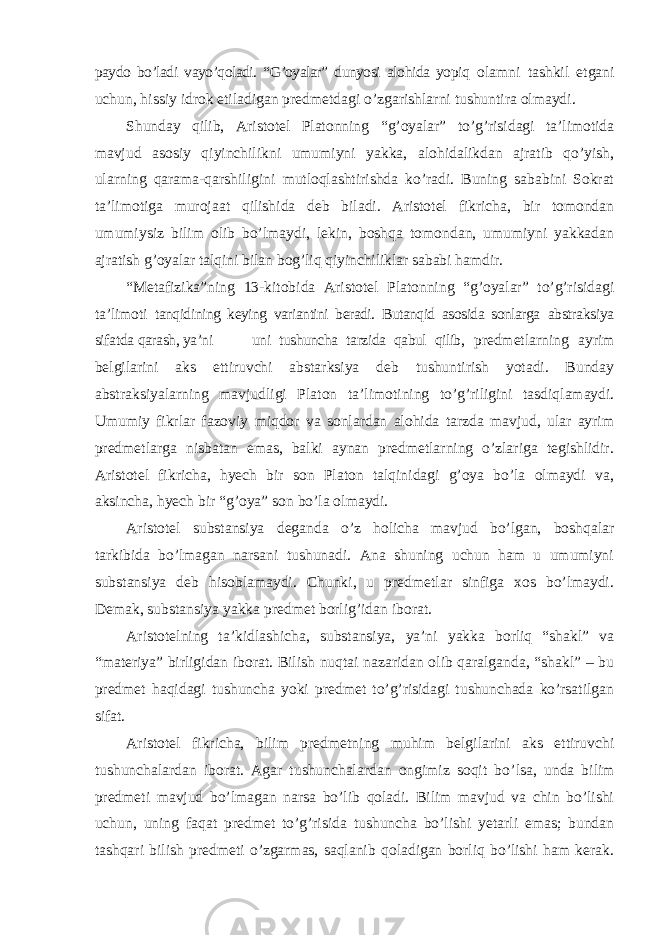 paydo bo’ladi vayo’qoladi. “G’oyalar” dunyosi alohida yopiq olamni tashkil etgani uchun, hissiy idrok etiladigan predmetdagi o ’zgarishlarni tushuntira olmaydi. Shunday qilib, Aristotel Platonning “g’oyalar” to’g’risidagi ta’limotida mavjud asosiy qiyinchilikni umumiyni yakka, alohidalikdan ajratib qo’yish, ularning qarama-qarshiligini mutloqlashtirishda ko’radi. Buning sababini Sokrat ta’limotiga murojaat qilishida deb biladi. Aristotel fikricha, bir tomondan umumiysiz bilim olib bo’lmaydi, lekin, boshqa tomondan, umumiyni yakkadan ajratish g’oyalar talqini bilan bog’liq qiyinchiliklar sababi hamdir. “Metafizika”ning 13-kitobida Aristotel Platonning “g’oyalar” to’g’risidagi ta’limoti tanqidining keying variantini beradi. Butanqid asosida sonlarga abstraksiya sifatda qarash, ya ’ni uni tushuncha tarzida qabul qilib, predmetlarning ayrim belgilarini aks ettiruvchi abstarksiya deb tushuntirish yotadi. Bunday abstraksiyalarning mavjudligi Platon ta ’limotining to’g’riligini tasdiqlamaydi. Umumiy fikrlar fazoviy miqdor va sonlardan alohida tarzda mavjud, ular ayrim predmetlarga nisbatan emas, balki aynan predmetlarning o’zlariga tegishlidir. Aristotel fikricha, hyech bir son Platon talqinidagi g’oya bo’la olmaydi va, aksincha, hyech bir “g’oya” son bo’la olmaydi. Aristotel substansiya deganda o ’z holicha mavjud bo’lgan, boshqalar tarkibida bo’lmagan narsani tushunadi. Ana shuning uchun ham u umumiyni substansiya deb hisoblamaydi. Chunki, u predmetlar sinfiga xos bo’lmaydi. Demak, substansiya yakka predmet borlig’idan iborat. Aristotelning ta ’kidlashicha, substansiya, ya’ni yakka borliq “shakl” va “materiya” birligidan iborat. Bilish nuqtai nazaridan olib qaralganda, “shakl” – bu predmet haqidagi tushuncha yoki predmet to’g’risidagi tushunchada ko’rsatilgan sifat. Aristotel fikricha, bilim predmetning muhim belgilarini aks ettiruvchi tushunchalardan iborat. Agar tushunchalardan ongimiz soqit bo ’lsa, unda bilim predmeti mavjud bo’lmagan narsa bo’lib qoladi. Bilim mavjud va chin bo’lishi uchun, uning faqat predmet to’g’risida tushuncha bo’lishi yetarli emas; bundan tashqari bilish predmeti o’zgarmas, saqlanib qoladigan borliq bo’lishi ham kerak. 