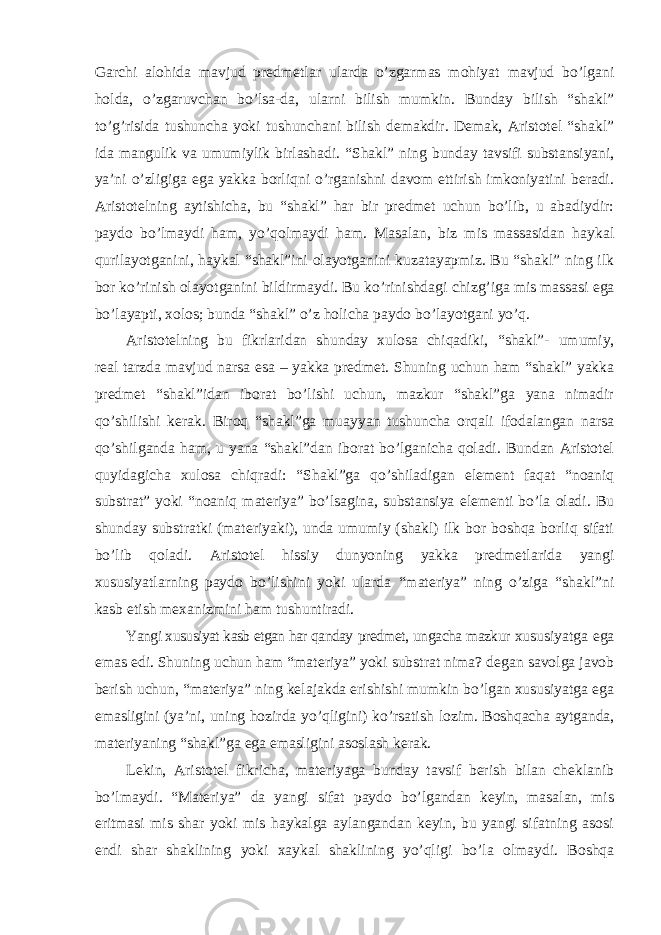 Garchi alohida mavjud predmetlar ularda o’zgarmas mohiyat mavjud bo’lgani holda, o’zgaruvchan bo’lsa-da, ularni bilish mumkin. Bunday bilish “shakl” to’g’risida tushuncha yoki tushunchani bilish demakdir. Demak, Aristotel “shakl” ida mangulik va umumiylik birlashadi. “Shakl” ning bunday tavsifi substansiyani, ya ’ni o’zligiga ega yakka borliqni o’rganishni davom ettirish imkoniyatini beradi. Aristotelning aytishicha, bu “shakl” har bir predmet uchun bo’lib, u abadiydir: paydo bo’lmaydi ham, yo’qolmaydi ham. Masalan, biz mis massasidan haykal qurilayotganini, haykal “shakl”ini olayotganini kuzatayapmiz. Bu “shakl” ning ilk bor ko’rinish olayotganini bildirmaydi. Bu ko’rinishdagi chizg ’iga mis massasi ega bo’layapti, xolos; bunda “shakl” o’z holicha paydo bo’layotgani yo’q. Aristotelning bu fikrlaridan shunday xulosa chiqadiki, “shakl”- umumiy, real tarzda mavjud narsa esa – yakka predmet. Shuning uchun ham “shakl” yakka predmet “shakl”idan iborat bo’lishi uchun, mazkur “shakl”ga yana nimadir qo’shilishi kerak. Biroq “shakl”ga muayyan tushuncha orqali ifodalangan narsa qo’shilganda ham, u yana “shakl”dan iborat bo’lganicha qoladi. Bundan Aristotel quyidagicha xulosa chiqradi: “Shakl”ga qo’shiladigan element faqat “noaniq substrat” yoki “noaniq materiya” bo’lsagina, substansiya elementi bo’la oladi. Bu shunday substratki (materiyaki), unda umumiy (shakl) ilk bor boshqa borliq sifati bo’lib qoladi. Aristotel hissiy dunyoning yakka predmetlarida yangi xususiyatlarning paydo bo ’lishini yoki ularda “materiya” ning o’ziga “shakl”ni kasb etish mexanizmini ham tushuntiradi. Yangi xususiyat kasb etgan har qanday predmet, ungacha mazkur xususiyatga ega emas edi. Shuning uchun ham “materiya” yoki substrat nima? degan savolga javob berish uchun, “materiya” ning kelajakda erishishi mumkin bo’lgan xususiyatga ega emasligini (ya’ni, uning hozirda yo’qligini) ko’rsatish lozim. Boshqacha aytganda, materiyaning “shakl”ga ega emasligini asoslash kerak. Lekin, Aristotel fikricha, materiyaga bunday tavsif berish bilan cheklanib bo ’lmaydi. “Materiya” da yangi sifat paydo bo’lgandan keyin, masalan, mis eritmasi mis shar yoki mis haykalga aylangandan keyin, bu yangi sifatning asosi endi shar shaklining yoki xaykal shaklining yo’qligi bo’la olmaydi. Boshqa 