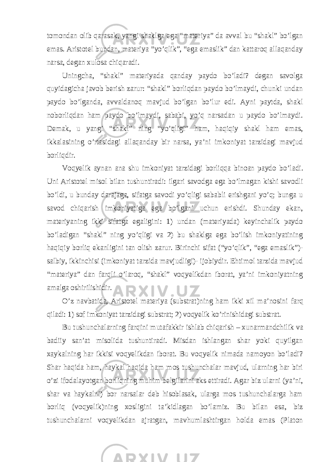 tomondan olib qarasak, yangi shaklga ega “materiya” da avval bu “shakl” bo’lgan emas. Aristotel bundan, materiya “yo’qlik”, “ega emaslik” dan kattaroq allaqanday narsa, degan xulosa chiqaradi. Uningcha, “shakl” materiyada qanday paydo bo’ladi? degan savolga quyidagicha javob berish zarur: “shakl” borliqdan paydo bo’lmaydi, chunki undan paydo bo’lganda, avvaldanoq mavjud bo’lgan bo’lur edi. Ayni paytda, shakl noborliqdan ham paydo bo’lmaydi, sababi, yo’q narsadan u paydo bo’lmaydi. Demak, u yangi “shakl” ning “yo’qligi” ham, haqiqiy shakl ham emas, ikkalasining o’rtasidagi allaqanday bir narsa, ya’ni imkoniyat tarzidagi mavjud borliqdir. Voqyelik aynan ana shu imkoniyat tarzidagi borliqqa binoan paydo bo ’ladi. Uni Aristotel misol bilan tushuntiradi: ilgari savodga ega bo’lmagan kishi savodli bo’ldi, u bunday darajaga, sifatga savodi yo’qligi sababli erishgani yo’q; bunga u savod chiqarish imkoniyatiga ega bo’lgani uchun erishdi. Shunday ekan, materiyaning ikki sifatga egaligini: 1) undan (materiyada) keyinchalik paydo bo ’ladigan “shakl” ning yo’qligi va 2) bu shaklga ega bo’lish imkoniyatining haqiqiy borliq ekanligini tan olish zarur. Birinchi sifat (“yo’qlik”, “ega emaslik”)- salbiy, ikkinchisi (imkoniyat tarzida mavjudligi)- ijobiydir. Ehtimol tarzida mavjud “materiya” dan farqli o’laroq, “shakl” voqyelikdan iborat, ya’ni imkoniyatning amalga oshirilishidir. O ’z navbatida, Aristotel materiya (substrat)ning ham ikki xil ma’nosini farq qiladi: 1) sof imkoniyat tarzidagi substrat; 2) voqyelik ko’rinishidagi substrat. Bu tushunchalarning farqini mutafakkir ishlab chiqarish – xunarmandchilik va badiiy san’at misolida tushuntiradi. Misdan ishlangan shar yoki quyilgan xaykalning har ikkisi voqyelikdan iborat. Bu voqyelik nimada namoyon bo’ladi? Shar haqida ham, haykal haqida ham mos tushunchalar mavjud, ularning har biri o’zi ifodalayotgan borliqning muhim belgilarini aks ettiradi. Agar biz ularni (ya’ni, shar va haykalni) bor narsalar deb hisoblasak, ularga mos tushunchalarga ham borliq (voqyelik)ning xosligini ta’kidlagan bo’lamiz. Bu bilan esa, biz tushunchalarni voqyelikdan ajratgan, mavhumlashtirgan holda emas (Platon 