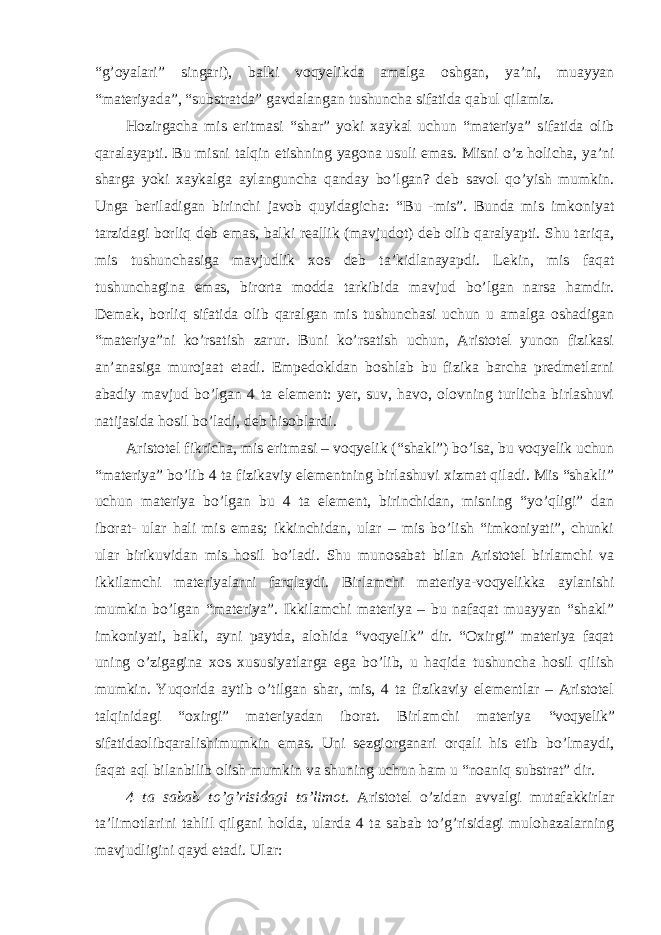 “g’oyalari” singari), balki voqyelikda amalga oshgan, ya’ni, muayyan “materiyada”, “substratda” gavdalangan tushuncha sifatida qabul qilamiz. Hozirgacha mis eritmasi “shar” yoki xaykal uchun “materiya” sifatida olib qaralayapti. Bu misni talqin etishning yagona usuli emas. Misni o’z holicha, ya’ni sharga yoki xaykalga aylanguncha qanday bo’lgan? deb savol qo’yish mumkin. Unga beriladigan birinchi javob quyidagicha: “Bu -mis”. Bunda mis imkoniyat tarzidagi borliq deb emas, balki reallik (mavjudot) deb olib qaralyapti. Shu tariqa, mis tushunchasiga mavjudlik xos deb ta’kidlanayapdi. Lekin, mis faqat tushunchagina emas, birorta modda tarkibida mavjud bo’lgan narsa hamdir. Demak, borliq sifatida olib qaralgan mis tushunchasi uchun u amalga oshadigan “materiya”ni ko’rsatish zarur. Buni ko’rsatish uchun, Aristotel yunon fizikasi an’anasiga murojaat etadi. Empedokldan boshlab bu fizika barcha predmetlarni abadiy mavjud bo’lgan 4 ta element: yer, suv, havo, olovning turlicha birlashuvi natijasida hosil bo’ladi, deb hisoblardi. Aristotel fikricha, mis eritmasi – voqyelik (“shakl”) bo’lsa, bu voqyelik uchun “materiya” bo’lib 4 ta fizikaviy elementning birlashuvi xizmat qiladi. Mis “shakli” uchun materiya bo’lgan bu 4 ta element, birinchidan, misning “yo’qligi” dan iborat- ular hali mis emas; ikkinchidan, ular – mis bo’lish “imkoniyati”, chunki ular birikuvidan mis hosil bo’ladi. Shu munosabat bilan Aristotel birlamchi va ikkilamchi materiyalarni farqlaydi. Birlamchi materiya-voqyelikka aylanishi mumkin bo’lgan “materiya”. Ikkilamchi materiya – bu nafaqat muayyan “shakl” imkoniyati, balki, ayni paytda, alohida “voqyelik” dir. “Oxirgi” materiya faqat uning o’zigagina xos xususiyatlarga ega bo’lib, u haqida tushuncha hosil qilish mumkin. Yuqorida aytib o’tilgan shar, mis, 4 ta fizikaviy elementlar – Aristotel talqinidagi “oxirgi” materiyadan iborat. Birlamchi materiya “voqyelik” sifatidaolibqaralishimumkin emas. Uni sezgiorganari orqali his etib bo’lmaydi, faqat aql bilanbilib olish mumkin va shuning uchun ham u “noaniq substrat” dir. 4 ta sabab to ’g’risidagi ta’limot. Aristotel o’zidan avvalgi mutafakkirlar ta’limotlarini tahlil qilgani holda, ularda 4 ta sabab to’g’risidagi mulohazalarning mavjudligini qayd etadi. Ular: 