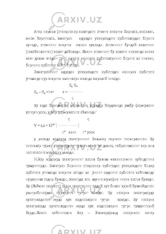 Агар нормал (станционар холатдаги атомга энергия берилса, масалан, жисм йоритилса, электрон ядродан узокрокдаги орбиталардан бирига кучади, атомнинг энергия запаси купаяди. Атомнинг бундай холатини (галайонланган) холат дейилади. Лекин атомнинг бу холати нихоятда киска вакт давом этади~ сунг ядрога якинрок орбиталарнинг бирига ва нихоят, биринчи орбитага кайтиб утади. Электроннинг ядродан узокрокдаги орбитадан якинрок орбитага утишида нур энергия квантлари холида ажралиб чикади. E q -E w Е w – Е q = hv ~ v = ----------- h Бу ерда берилмаган математик усуллар йордамида ушбу формулани узгартирсак, у Бор формуласига айланади` q q V = e , e • 10 15 [ ------- - ------] n w якин n w узок y расмда водород спектрининг Бальмер серияси тасвирланган. Бу чизиклар турли узунликдаги тулкинларга ва демак, тебранишнинг хар хил частотасига мувофик келади. Н.Бор водород спектрининг хосил булиш механизимни куйидагича тушунтирди. Электрон биринчи стационар орбитадан узокрокдаги бирор орбитага утишида энергия ютади ва унинг олдинги орбитага кайтишида нурланиш содир булади, спектрда эса шунга мувофик чизик хосил булади. Бу (Лейман серияси) серия спектрнинг оддий куз билан куриб булмайдиган ультрабинафша нурларига тугри келади. Бу назария спектрларда кузатиладиган жуда куп ходисаларни тугри келади. Бу назария спектрларда кузатиладиган жуда куп ходисаларни тугри тушунтириб берди.Лекин кейинчалик Бор – Зоммерфельд назарияси катор 