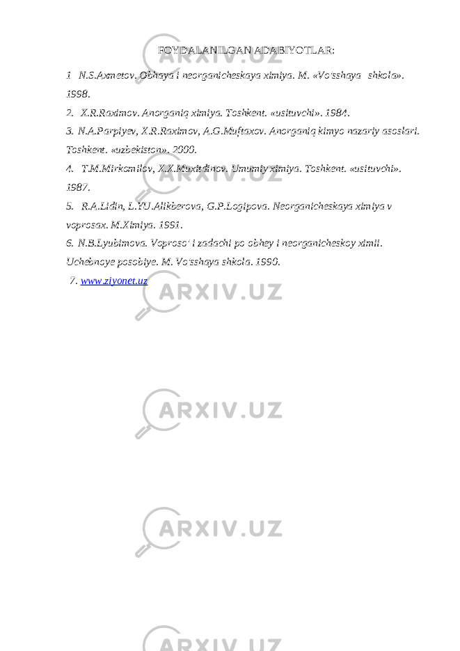 FOYDALANILGAN ADABIYOTLAR: 1     N.S.Axmetov. Obhaya i neorganicheskaya ximiya. M. «Vo&#39;sshaya   shkola». 1998. 2.   X.R.Raximov. Anorganiq ximiya. Toshkent. «usituvchi». 1984. 3.   N.A.Parpiyev, X.R.Raximov, A.G.Muftaxov. Anorganiq kimyo nazariy asoslari. Toshkent. «uzbekiston». 2000. 4.     T.M.Mirkomilov, X.X.Muxitdinov. Umumiy ximiya. Toshkent. «usituvchi». 1987. 5.     R.A.Lidin, L.YU.Alikberova, G.P.Logipova. Neorganicheskaya ximiya v voprosax. M.Ximiya. 1991. 6.   N.B.Lyubimova. Voproso&#39; i zadachi po obhey i neorganicheskoy ximii. Uchebnoye posobiye. M. Vo&#39;sshaya shkola. 1990.   7. www.ziyonet.uz 