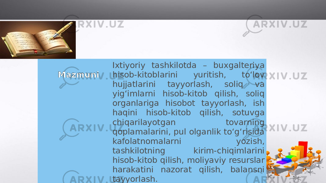 Mazmuni Ixtiyoriy tashkilotda – buxgalteriya hisob-kitoblarini yuritish, to‘lov hujjatlarini tayyorlash, soliq va yig‘imlarni hisob-kitob qilish, soliq organlariga hisobot tayyorlash, ish haqini hisob-kitob qilish, sotuvga chiqarilayotgan tovarning qoplamalarini, pul olganlik to‘g‘risida kafolatnomalarni yozish, tashkilotning kirim-chiqimlarini hisob-kitob qilish, moliyaviy resurslar harakatini nazorat qilish, balansni tayyorlash. 