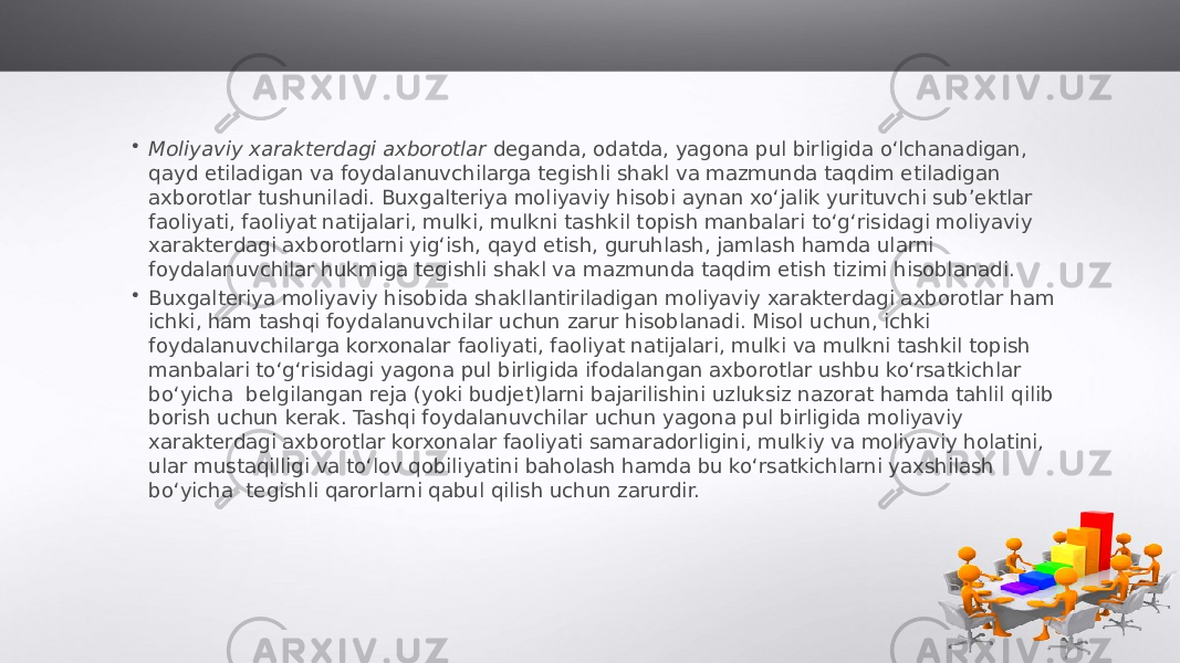 • Moliyaviy xarakterdagi axborotlar deganda, odatda, yagona pul birligida o‘lchanadigan, qayd etiladigan va foydalanuvchilarga tegishli shakl va mazmunda taqdim etiladigan axborotlar tushuniladi. Buxgalteriya moliyaviy hisobi aynan xo‘jalik yurituvchi sub’ektlar faoliyati, faoliyat natijalari, mulki, mulkni tashkil topish manbalari to‘g‘risidagi moliyaviy xarakterdagi axborotlarni yig‘ish, qayd etish, guruhlash, jamlash hamda ularni foydalanuvchilar hukmiga tegishli shakl va mazmunda taqdim etish tizimi hisoblanadi. • Buxgalteriya moliyaviy hisobida shakllantiriladigan moliyaviy xarakterdagi axborotlar ham ichki, ham tashqi foydalanuvchilar uchun zarur hisoblanadi. Misol uchun, ichki foydalanuvchilarga korxonalar faoliyati, faoliyat natijalari, mulki va mulkni tashkil topish manbalari to‘g‘risidagi yagona pul birligida ifodalangan axborotlar ushbu ko‘rsatkichlar bo‘yicha belgilangan reja (yoki budjet)larni bajarilishini uzluksiz nazorat hamda tahlil qilib borish uchun kerak. Tashqi foydalanuvchilar uchun yagona pul birligida moliyaviy xarakterdagi axborotlar korxonalar faoliyati samaradorligini, mulkiy va moliyaviy holatini, ular mustaqilligi va to‘lov qobiliyatini baholash hamda bu ko‘rsatkichlarni yaxshilash bo‘yicha tegishli qarorlarni qabul qilish uchun zarurdir. 