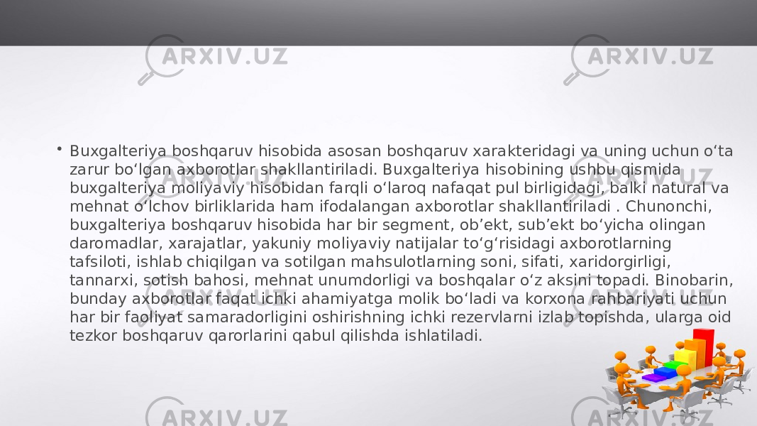 • Buxgalteriya boshqaruv hisobida asosan boshqaruv xarakteridagi va uning uchun o‘ta zarur bo‘lgan axborotlar shakllantiriladi. Buxgalteriya hisobining ushbu qismida buxgalteriya moliyaviy hisobidan farqli o‘laroq nafaqat pul birligidagi, balki natural va mehnat o‘lchov birliklarida ham ifodalangan axborotlar shakllantiriladi . Chunonchi, buxgalteriya boshqaruv hisobida har bir segment, ob’ekt, sub’ekt bo‘yicha olingan daromadlar, xarajatlar, yakuniy moliyaviy natijalar to‘g‘risidagi axborotlarning tafsiloti, ishlab chiqilgan va sotilgan mahsulotlarning soni, sifati, xaridorgirligi, tannarxi, sotish bahosi, mehnat unumdorligi va boshqalar o‘z aksini topadi. Binobarin, bunday axborotlar faqat ichki ahamiyatga molik bo‘ladi va korxona rahbariyati uchun har bir faoliyat samaradorligini oshirishning ichki rezervlarni izlab topishda, ularga oid tezkor boshqaruv qarorlarini qabul qilishda ishlatiladi. 