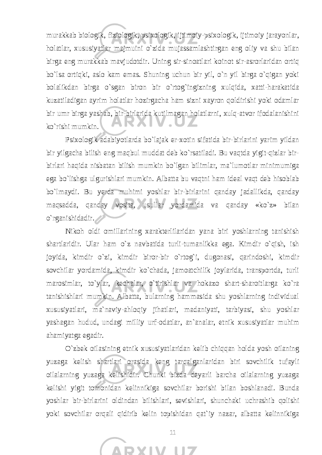 murakkab biologik, fiziologik, psixologik, ijtimoiy-psixologik, ijtimoiy jarayonlar, holatlar, xususiyatlar majmuini o`zida mujassamlashtirgan eng oliy va shu bilan birga eng murakkab mavjudotdir. Uning sir-sinoatlari koinot sir-asrorlaridan ortiq bo`lsa ortiqki, aslo kam emas. Shuning uchun bir yil, o`n yil birga o`qigan yoki bolalikdan birga o`sgan biron bir o`rtog`ingizning xulqida, xatti-harakatida kuzatiladigan ayrim holatlar hozirgacha ham sizni xayron qoldirishi yoki odamlar bir umr birga yashab, bir-birlarida kutilmagan holatlarni, xulq-atvor ifodalanishini ko`rishi mumkin. Psixologik adabiyotlarda bo`lajak er-xotin sifatida bir-birlarini yarim yildan bir yilgacha bilish eng maqbul muddat deb ko`rsatiladi. Bu vaqtda yigit-qizlar bir- birlari haqida nisbatan bilish mumkin bo`lgan bilimlar, ma`lumotlar minimumiga ega bo`lishga ulgurishlari mumkin. Albatta bu vaqtni ham ideal vaqt deb hisoblab bo`lmaydi. Bu yerda muhimi yoshlar bir-birlarini qanday jadallikda, qanday maqsadda, qanday vosita, usullar yordamida va qanday «ko`z» bilan o`rganishidadir. Nikoh oldi omillarining xarakterlilaridan yana biri yoshlarning tanishish shartlaridir. Ular ham o`z navbatida turli-tumanlikka ega. Kimdir o`qish, ish joyida, kimdir o`zi, kimdir biror-bir o`rtog`i, dugonasi, qarindoshi, kimdir sovchilar yordamida, kimdir ko`chada, jamoatchilik joylarida, transportda, turli marosimlar, to`ylar, kechalar, o`tirishlar va hokazo shart-sharoitlarga ko`ra tanishishlari mumkin. Albatta, bularning hammasida shu yoshlarning individual xususiyatlari, ma`naviy-ahloqiy jihatlari, madaniyati, tarbiyasi, shu yoshlar yashagan hudud, undagi milliy urf-odatlar, an`analar, etnik xususiyatlar muhim ahamiyatga egadir. O`zbek oilasining etnik xususiyatlaridan kelib chiqqan holda yosh oilaning yuzaga kelish shartlari orasida keng tarqalganlaridan biri sovchilik tufayli oilalarning yuzaga kelishidir. Chunki bizda deyarli barcha oilalarning yuzaga kelishi yigit tomonidan kelinnikiga sovchilar borishi bilan boshlanadi. Bunda yoshlar bir-birlarini oldindan bilishlari, sevishlari, shunchaki uchrashib qolishi yoki sovchilar orqali qidirib kelin topishidan qat`iy nazar, albatta kelinnikiga 11 