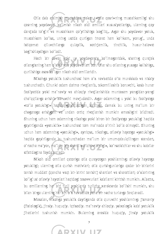 Oila deb atalmish muqaddas makon, «oila qasri»ning mustahkamligi shu qasrning poydevori bo`lmish nikoh oldi omillari xususiyatlariga, ularning qay darajada to`g`ri va mustahkam qo`yilishiga bog`liq,. Agar shu poydevor yetuk, mustahkam bo`lsa, uning ustida qurilgan imorat ham ko`rkam, yorug`, unda istiqomat qiluvchilarga qulaylik, xotirjamlik, tinchlik, huzur-halovat bag`ishlaydigan bo`ladi. Hech bir devor yoki uy poydevorsiz bo`lmaganidek, sizning qurajak oilangizning ham o`ziga xos poydevorlari bor. Ular shu oilaning yuzaga kelishiga, qurilishiga asos bo`lgan nikoh oldi omillaridir. Nikohga yetuklik tushunchasi ham o`z navbatida o`ta murakkab va nisbiy tushunchadir. Chunki odam doimo rivojlanib, takomillashib boruvchi, kasb-hunar faoliyatida yoki ma`naviy va ahloqiy rivojlanishida muntazam yangidan-yangi cho`qqilarga erishib boruvchi mavjudotdir. Agar odamning u yoki bu faoliyatga «to`la yetukligi» haqida gapiriladigan bo`linsa, demak bu uning ma`lum bir chegaraga erishgani va undan ortiq rivojlanish mumkin emasligini bildiradi. Shuning uchun ham odamning nikohga yoki biron-bir faoliyatga yetukligi haqida gapirilganda «yetuklik» tushunchasi tom ma`noda o`rinli bo`la olmaydi. Shuning uchun ham odamning «yetukligi», ayniqsa, nikohga, oilaviy hayotga «yetukligi» haqida gapirilganda bu tushunchadan ma`lum bir umumqabulqilingan standart, o`rtacha me`yor, ma`lum bir shartli «o`lchov birligi», ko`rsatkichlar va shu kabilar sifatidagina foydalaniladi. Nikoh oldi omillari qatoriga oila qurayotgan yoshlarning: oilaviy hayotga yetukligi; ularning oila qurish motivlari; oila qurishgunlariga qadar bir-birlarini tanish muddati (qancha vaqt bir-birini tanishi) shartlari va sharoitlari; o`zlarining bo`lg`usi oilaviy hayotlari haqidagi tasavvurlari kabilarni kiritish mumkin. Albatta, bu omillarning har biri turli yoshlarda turlicha xarakterda bo`lishi mumkin, shu bilan birga ularning har biri o`z navbatida yana bir necha turlarga farqlanadi. Masalan, nikohga yetuklik deyilganda oila quruvchi yoshlarning: jismoniy (fiziologik), jinsiy. huquqiy. iqtisodiy. ma`naviy-ahloqiy. psixologik kabi yetuklik jihatlarini tushunish mumkin. Bularning orasida huquqiy, jinsiy yetuklik 2 