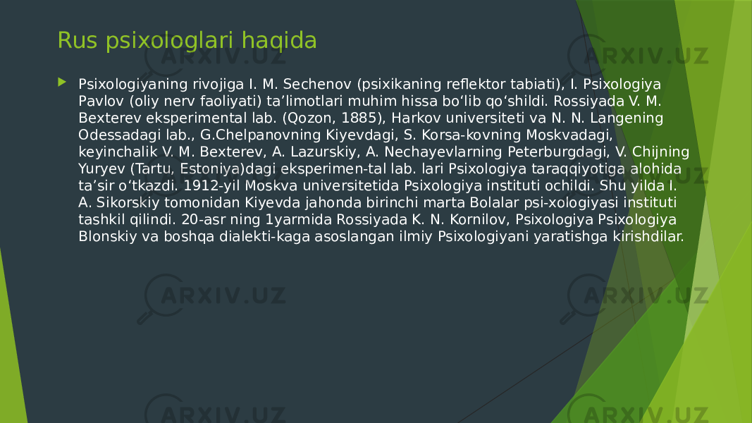 Rus psixologlari haqida  Psixologiyaning rivojiga I. M. Sechenov (psixikaning reflektor tabiati), I. Psixologiya Pavlov (oliy nerv faoliyati) taʼlimotlari muhim hissa boʻlib qoʻshildi. Rossiyada V. M. Bexterev eksperimental lab. (Qozon, 1885), Harkov universiteti va N. N. Langening Odessadagi lab., G.Chelpanovning Kiyevdagi, S. Korsa-kovning Moskvadagi, keyinchalik V. M. Bexterev, A. Lazurskiy, A. Nechayevlarning Peterburgdagi, V. Chijning Yuryev (Tartu, Estoniya)dagi eksperimen-tal lab. lari Psixologiya taraqqiyotiga alohida taʼsir oʻtkazdi. 1912-yil Moskva universitetida Psixologiya instituti ochildi. Shu yilda I. A. Sikorskiy tomonidan Kiyevda jahonda birinchi marta Bolalar psi-xologiyasi instituti tashkil qilindi. 20-asr ning 1yarmida Rossiyada K. N. Kornilov, Psixologiya Psixologiya Blonskiy va boshqa dialekti-kaga asoslangan ilmiy Psixologiyani yaratishga kirishdilar. 