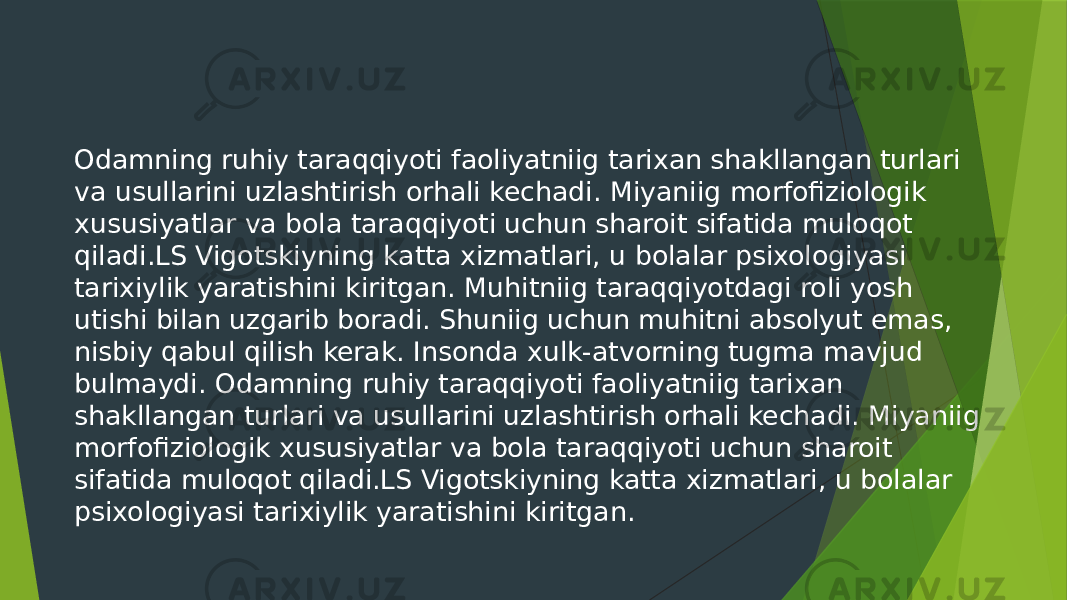 Odamning ruhiy taraqqiyoti faoliyatniig tarixan shakllangan turlari va usullarini uzlashtirish orhali kechadi. Miyaniig morfofiziologik xususiyatlar va bola taraqqiyoti uchun sharoit sifatida muloqot qiladi.LS Vigotskiyning katta xizmatlari, u bolalar psixologiyasi tarixiylik yaratishini kiritgan. Muhitniig taraqqiyotdagi roli yosh utishi bilan uzgarib boradi. Shuniig uchun muhitni absolyut emas, nisbiy qabul qilish kerak. Insonda xulk-atvorning tugma mavjud bulmaydi. Odamning ruhiy taraqqiyoti faoliyatniig tarixan shakllangan turlari va usullarini uzlashtirish orhali kechadi. Miyaniig morfofiziologik xususiyatlar va bola taraqqiyoti uchun sharoit sifatida muloqot qiladi.LS Vigotskiyning katta xizmatlari, u bolalar psixologiyasi tarixiylik yaratishini kiritgan. 