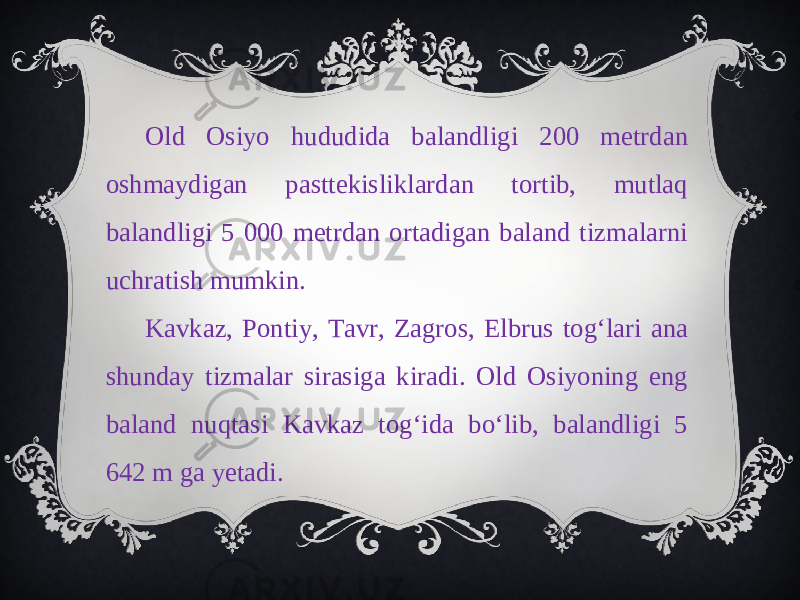 Old Osiyo hududida balandligi 200 metrdan oshmaydigan pasttekisliklardan tortib, mutlaq balandligi 5 000 metrdan ortadigan baland tizmalarni uchratish mumkin. Kavkaz, Pontiy, Tavr, Zagros, Elbrus tog‘lari ana shunday tizmalar sirasiga kiradi. Old Osiyoning eng baland nuqtasi Kavkaz tog‘ida bo‘lib, balandligi 5 642 m ga yetadi. 