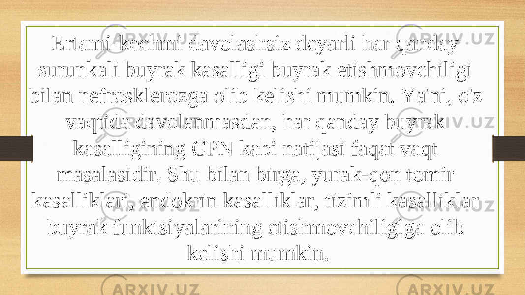 Ertami-kechmi davolashsiz deyarli har qanday surunkali buyrak kasalligi buyrak etishmovchiligi bilan nefrosklerozga olib kelishi mumkin. Ya&#39;ni, o&#39;z vaqtida davolanmasdan, har qanday buyrak kasalligining CPN kabi natijasi faqat vaqt masalasidir. Shu bilan birga, yurak-qon tomir kasalliklari, endokrin kasalliklar, tizimli kasalliklar buyrak funktsiyalarining etishmovchiligiga olib kelishi mumkin. 