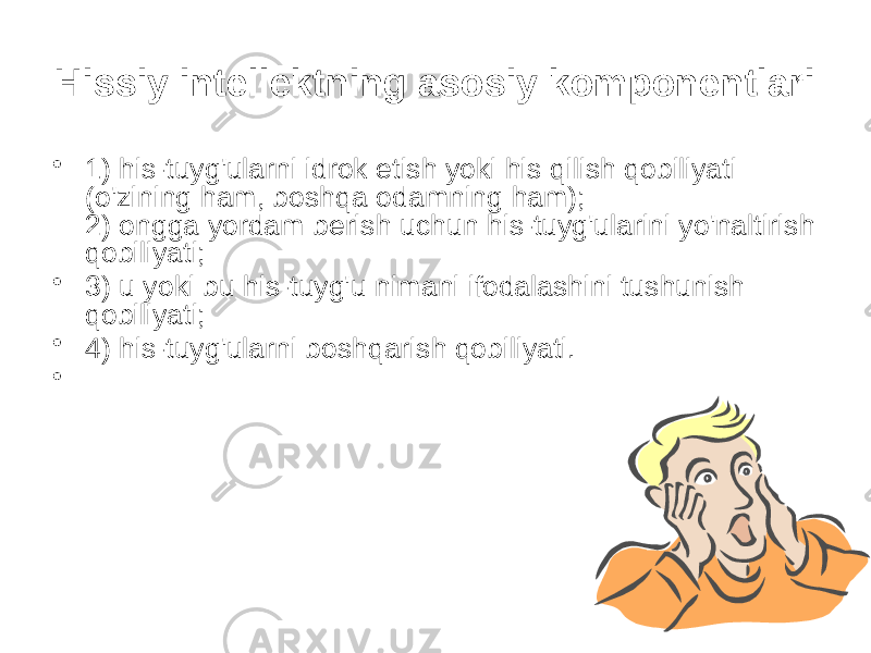 Hissiy intellektning asosiy komponentlari • 1) his-tuyg&#39;ularni idrok etish yoki his qilish qobiliyati (o&#39;zining ham, boshqa odamning ham); 2) ongga yordam berish uchun his-tuyg&#39;ularini yo&#39;naltirish qobiliyati; • 3) u yoki bu his-tuyg&#39;u nimani ifodalashini tushunish qobiliyati; • 4) his-tuyg&#39;ularni boshqarish qobiliyati. • 