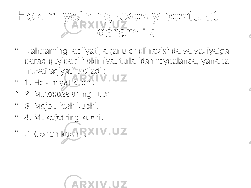 Hokimiyatning asosiy postulati - qaramlik • Rahbarning faoliyati, agar u ongli ravishda va vaziyatga qarab quyidagi hokimiyat turlaridan foydalansa, yanada muvaffaqiyatli bo&#39;ladi : • 1. Hokimiyat kuchi. • 2. Mutaxassisning kuchi. • 3. Majburlash kuchi. • 4. Mukofotning kuchi. • 5. Qonun kuchi . 