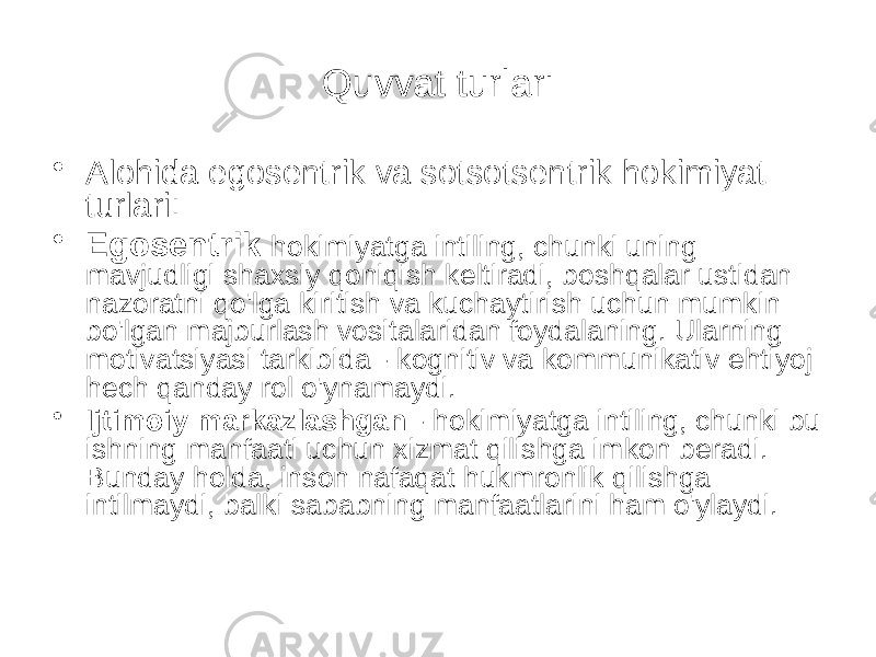 Quvvat turlari • Alohida egosentrik va sotsotsentrik hokimiyat turlari: • Egosentrik hokimiyatga intiling, chunki uning mavjudligi shaxsiy qoniqish keltiradi, boshqalar ustidan nazoratni qo&#39;lga kiritish va kuchaytirish uchun mumkin bo&#39;lgan majburlash vositalaridan foydalaning. Ularning motivatsiyasi tarkibida - kognitiv va kommunikativ ehtiyoj hech qanday rol o&#39;ynamaydi. • Ijtimoiy markazlashgan - hokimiyatga intiling, chunki bu ishning manfaati uchun xizmat qilishga imkon beradi. Bunday holda, inson nafaqat hukmronlik qilishga intilmaydi, balki sababning manfaatlarini ham o&#39;ylaydi. 