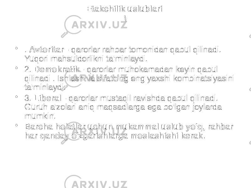 Etakchilik uslublari \ • . Avtoritar - qarorlar rahbar tomonidan qabul qilinadi. Yuqori mahsuldorlikni ta&#39;minlaydi. • 2. Demokratik - qarorlar muhokamadan keyin qabul qilinadi . Ishlash va sifatning eng yaxshi kombinatsiyasini ta&#39;minlaydi. • 3. Liberal - qarorlar mustaqil ravishda qabul qilinadi. Guruh a&#39;zolari aniq maqsadlarga ega bo&#39;lgan joylarda mumkin. • Barcha holatlar uchun mukammal uslub yo&#39;q, rahbar har qanday o&#39;zgarishlarga moslashishi kerak. 