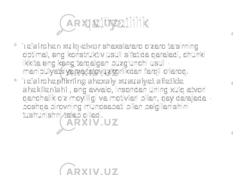 qat&#39;iyatlilik • Ta&#39;sirchan xulq-atvor shaxslararo o&#39;zaro ta&#39;sirning optimal, eng konstruktiv usuli sifatida qaraladi, chunki ikkita eng keng tarqalgan buzg&#39;unchi usul - manipulyatsiya va tajovuzkorlikdan farqli o&#39;laroq. • Ta&#39;sirchanlikning shaxsiy xususiyat sifatida shakllanishi , eng avvalo, insondan uning xulq-atvori qanchalik o&#39;z moyilligi va motivlari bilan, qay darajada - boshqa birovning munosabati bilan belgilanishini tushunishni talab qiladi. 