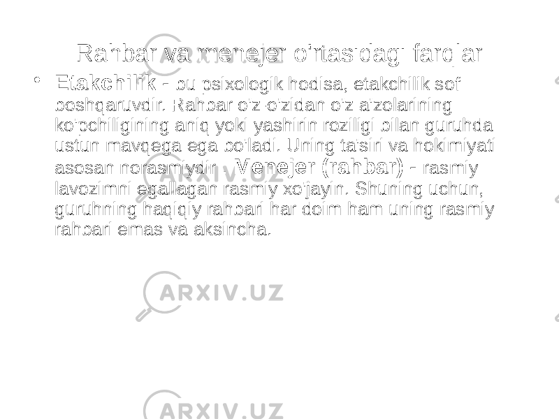 Rahbar va menejer o&#39;rtasidagi farqlar • Etakchilik - bu psixologik hodisa, etakchilik sof boshqaruvdir. Rahbar o&#39;z-o&#39;zidan o&#39;z a&#39;zolarining ko&#39;pchiligining aniq yoki yashirin roziligi bilan guruhda ustun mavqega ega bo&#39;ladi. Uning ta&#39;siri va hokimiyati asosan norasmiydir . Menejer (rahbar) - rasmiy lavozimni egallagan rasmiy xo&#39;jayin. Shuning uchun, guruhning haqiqiy rahbari har doim ham uning rasmiy rahbari emas va aksincha. 